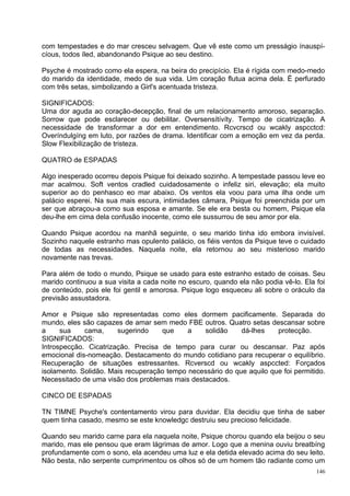 com tempestades e do mar cresceu selvagem. Que vê este como um presságio ínauspí-
cíous, todos íled, abandonando Psique ao seu destino.

Psyche é mostrado como ela espera, na beira do precipício. Ela é rígida com medo-medo
do marido da identidade, medo de sua vida. Um coração flutua acima dela. É perfurado
com três setas, simbolizando a Girl's acentuada tristeza.

SIGNIFICADOS:
Uma dor aguda ao coração-decepção, final de um relacionamento amoroso, separação.
Sorrow que pode esclarecer ou debilitar. Oversensítívíty. Tempo de cicatrização. A
necessidade de transformar a dor em entendimento. Rcvcrscd ou wcakly aspcctcd:
Overíndulgíng em luto, por razões de drama. Identificar com a emoção em vez da perda.
Slow Flexibilização de tristeza.

QUATRO de ESPADAS

Algo inesperado ocorreu depois Psique foi deixado sozinho. A tempestade passou leve eo
mar acalmou. Soft ventos cradled cuidadosamente o infeliz siri, elevação; ela muito
superior ao do penhasco eo mar abaixo. Os ventos ela voou para uma ilha onde um
palácio esperei. Na sua mais escura, intimidades câmara, Psique foi preenchida por um
ser que abraçou-a como sua esposa e amante. Se ele era besta ou homem, Psique ela
deu-lhe em cima dela confusão inocente, como ele sussurrou de seu amor por ela.

Quando Psique acordou na manhã seguinte, o seu marido tinha ido embora invisível.
Sozinho naquele estranho mas opulento palácio, os fiéis ventos da Psique teve o cuidado
de todas as necessidades. Naquela noite, ela retornou ao seu misterioso marido
novamente nas trevas.

Para além de todo o mundo, Psique se usado para este estranho estado de coisas. Seu
marido continuou a sua visita a cada noite no escuro, quando ela não podia vê-lo. Ela foi
de conteúdo, pois ele foi gentil e amorosa. Psique logo esqueceu ali sobre o oráculo da
previsão assustadora.

Amor e Psique são representadas como eles dormem pacificamente. Separada do
mundo, eles são capazes de amar sem medo FBE outros. Quatro setas descansar sobre
a     sua    cama,     sugerindo    que     a   solidão     dá-lhes    protecção.
SIGNIFICADOS:
Introspecção. Cicatrização. Precisa de tempo para curar ou descansar. Paz após
emocional dis-nomeação. Destacamento do mundo cotidiano para recuperar o equilíbrio.
Recuperação de situações estressantes. Rcverscd ou wcakly aspccted: Forçados
isolamento. Solidão. Mais recuperação tempo necessário do que aquilo que foi permitido.
Necessitado de uma visão dos problemas mais destacados.

CINCO DE ESPADAS

TN TIMNE Psyche's contentamento virou para duvidar. Ela decidiu que tinha de saber
quem tinha casado, mesmo se este knowledgc destruiu seu precioso felicidade.

Quando seu marido carne para ela naquela noite, Psique chorou quando ela beijou o seu
marido, mas ele pensou que eram lágrimas de amor. Logo que a menina ouviu breatbíng
profundamente com o sono, ela acendeu uma luz e ela detida elevado acima do seu leito.
Não besta, não serpente cumprimentou os olhos só de um homem tão radiante como um
                                                                                      146
 