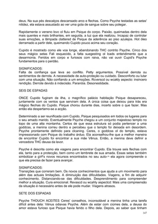 deus. Na sua pés descalços descansado arco e flechas. Como Psyche testadas as setas'
nitidez, ela estava assustado ao ver uma gota de sangue sobre seu polegar.

Rapidamente o veneno lovc ol fluiu em Psique do corpo. Paixão. queimadas dentro dela
mais quentes e mais brilhantes, em seguida, a luz que ela realizou. Incapaz de controlar
suas emoções, a lâmpada clattered de Psique da aderência ao piso azulejos. Hot óleo
derramado a partir dele, queimando Cupido pouco acima seu coração.

Cupido é mostrado como ele voa longe, abandonando THC contrito Psyche. Cinco dos
seus mágico setas Fali esquecido, a falta suegestíng ol lcads entendimento que a
desarmonia. Feridos em corpo e furiosos com raiva, não vai ouvir Cupid's Psyche
fundamentos para o perdão.

SIGNIFICADOS:
Falta de confiança que leva ao conflito. Petty argumentos. Possível derrota ou
sentimentos de derrota. A necessidade de auto-proteção ou cuidado. Desconforto ou lutar
com uma situação. Não confiando a um emoções. Rcverscd ou wcakly aspecto: insincero
rendição. Derrote devido à indecisão. Paranóia. Desonestidade.

SEIS DE ESPADAS

ONCE Cupido fugiram da ilha, o magnífico palácio habitação Psique desapareceu,
juntamente com os ventos que serviram dela. A única coisa que deixou para trás era
mágico flechas do Cupido. Psique chorou durante dias, incerto sobre o que fazer. Mas
então ela despertamo-se a acção.

Determinado a ser reunificada com Cupido, Psique pesquisados em todos os lugares para
o seu amado marido. Eventualmente Psyche chegou a um conjunto majestoso templo no
topo de uma alta montanha. Certos de que essa estrutura só podia pertencer a uma
goddcss, a menina correu dentro e percebeu que o templo foi deixada em desordem.
Psyche prontamente definido para clcaning. Ceres, o goddcss ol do templo, estava
impressionado com Psique do trabalho árduo. Ela aconselhou-lhe que a melhor maneira
de encontrar Cupido foi encontrar a sua mãe Vênus. Então, a menina deve definir a
vencedora THC deusa da lavor.

Psyche é descrita como ela viagens para encontrar Cupido. Ela trouxe seis flechas com
ela, tanto para a protecção, bem como um lembrete de sua amada. Essas setas também
simbolizar a gírFs novos recursos encontrados no seu auto-¬ ela agora compreende o
que ela precisa de fazer para avançar.

SIGNIFICADOS:
Transições que correram bem. Os novos conhecimentos que ajuda a um movimento para
além das actuais limitações. A diminuição das dificuldades. Viagens, a fim de adquirir
conhecimento. Distanciando-se das dificuldades. Desprendimento para compreender
melhor a situação. Cura emocional. Revascd ou wcahly aspectcd: Mais uma compreensão
da situação é necessário antes de ele pode mudar. Viagens atrasos.

SETE DOS ESPADAS

Psyche THOUCH ACEITES Ceres' conselhos, inconsolável a menina tinha uma tarefa
difícil antes dela: Vénus odiavas Psyche. Além de estar com ciúmes dela, a deusa do
amor estava furioso que Psique havia ferido o filho dela. Depois, ao saber que tinham
                                                                                     147
 