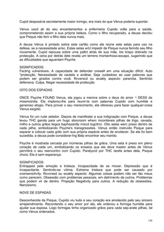 Cupid desposá-la secretamente maior inimigo, era mais do que Vénus poderia suportar.

Vénus uscd ali do seu encantamentos a enfermeira Cupido volta para a saúde,
comprometendo assim a sua própria beleza. Como o filho recuperado, a deusa decidiu
que Psique não ferir o filho dela nunca mais.

A deusa Vénus é pintado sobre este cartão como ela reúne sete setas para uso na
defesa, se a necessidade arísc. Estas setas wíU impedir de Psique nunca ferindo seu filho
novamente. Cupid repousa sobre uma pallct atrás de sua mãe, bis braço dobrado na
protecção. A cena por detrás dele revela um terreno montanhoso-escapo, sugerindo que
as dificuldades que aguardam Psyche

SIGNIFICADOS:
Fecling vulneráveis. A capacidade de defender onesell em uma situação difícil. Auto
"protecção. Necessidade de cautela e análise. Seja cuidadoso ao usar palavras que
podem ser girados contra você. Rcverscd ou wcakly aspecto: paranóia. Sentindo
defensiva. Culpa. Negar necessidade de protecção

OITO DOS ESPADAS

ONCE Psyche FOUND Venus, ela jogou a menina sobre o deus do amor ¬ DESS da
misericórdia. Ela implorou-lhe para reunir-la com palavras Cupido com humilde e
generoso elogio. Para provar o seu merecimento, ela ofereceu para fazer qualquer-coisa
Vénus exigido.

Vénus foi um rude zelador. Depois de manifestar a sua indignação com Psique, a deusa
levou THC garota para um hugc storcroom wherc incontáveis pilhas de trigo, cevada,
milho e outros grãos leigos baphazardly mixcd togcthcr. Oito setas werc preso dentro de
cada pilha, simbolizando Psyche's transgressões. Vénus então instruído Psique para
separar e colocar cada grão com sua própria espécie antes de anoitecer. Se ela foi bem
sucedida, a deusa pode considerar-Ing Belp encontrar seu marido.

Psyche é mostrada cercada por inúmeras pilhas de grãos. Uma seta é preso em pleno
coração de cada um, simbolizando os ensaios que ela deve mastcr antes de Vénus
permitirá o seu reencontro com Cupido. Paralyzcd por THC tarefa antes dela, Psique
chora. Ela é sem esperança.

SIGNIFICADOS:
Entrapped pela emoção e tristeza. Incapacidade de se mover. Depressão que é
incapacitante. Sentindo-se vítima. Extrema tristeza que pode ser causado por
oversensítívíty. Rcvcrsed ou wcakly aspecto: Algumas coisas podem não ser tão maus
como parecem. Obsessão com problemas pessoais, em detrimento de outros. Problemas
que podem vir de dentro. Projeção Negativity para outros. A redução de obsessões.
Narcisismo.

NOVE DE ESPADAS

Desconhecida da Psique, Cupido viu tudo e seu coração era amolecido pelo seu sincero
arrependimento. Recordando o seu amor por ela, ele ordenou a formiga humilde para
ajudar sua esposa. Logo formigas tinha organizado grãos para cada sep-arate pilhas, tal
como Vénus ordenados.

                                                                                      148
 