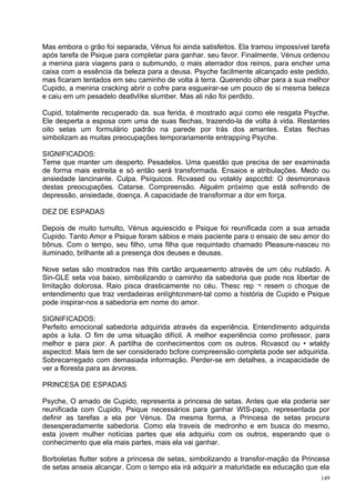 Mas embora o grão foi separada, Vênus foi ainda satisfeitos. Ela tramou impossível tarefa
após tarefa de Psique para completar para ganhar. seu favor. Finalmente, Vénus ordenou
a menina para viagens para o submundo, o mais aterrador dos reinos, para encher uma
caixa com a essência da beleza para a deusa. Psyche facilmente alcançado este pedido,
mas ficaram tentados em seu caminho de volta à terra. Querendo olhar para a sua melhor
Cupido, a menina cracking abrir o cofre para esgueirar-se um pouco de si mesma beleza
e caiu em um pesadelo deatlvlíke slumber. Mas ali não foi perdido.

Cupid, totalmente recuperado da. sua ferida, é mostrado aqui como ele resgata Psyche.
Ele desperta a esposa com uma de suas flechas, trazendo-la de volta à vida. Restantes
oito setas um formulário padrão na parede por trás dos amantes. Estas flechas
simbolizam as muitas preocupações temporariamente entrappíng Psyche.

SIGNIFICADOS:
Teme que manter um desperto. Pesadelos. Uma questão que precisa de ser examinada
de forma mais estreita e só então será transformada. Ensaios e atribulações. Medo ou
ansiedade lancinante. Culpa. Psíquicos. Rcvased ou votakly aspccttd: O desmoronava
destas preocupações. Catarse. Compreensão. Alguém próximo que está sofrendo de
depressão, ansiedade, doença. A capacidade de transformar a dor em força.

DEZ DE ESPADAS

Depois de muito tumulto, Vénus aquiescido e Psique foi reunificada com a sua amada
Cupido. Tanto Amor e Psique foram sábios e mais paciente para o ensaio de seu amor do
bônus. Com o tempo, seu filho, uma filha que requintado chamado Pleasure-nasceu no
iluminado, brilhante ali a presença dos deuses e deusas.

Nove setas são mostrados nas thls cartão arqueamento através de um céu nublado. A
Sin-GLE seta voa baixo, simbolizando o caminho da sabedoria que pode nos libertar de
limitação dolorosa. Raio pisca drasticamente no céu. Thesc rep ¬ resem o choque de
entendimento que traz verdadeiras enlíghtcnment-tal como a história de Cupido e Psique
pode inspirar-nos a sabedoria em nome do amor.

SIGNIFICADOS:
Perfeito emocional sabedoria adquirida através da experiência. Entendimento adquirida
após a luta. O fim de uma situação difícil. A melhor experiência como professor, para
melhor e para pior. A partilha de conhecimentos com os outros. Rcvascd ou • wtaldy
aspectcd: Mais tem de ser considerado bcfore compreensão completa pode ser adquirida.
Sobrecarregado com demasiada informação. Perder-se em detalhes, a incapacidade de
ver a floresta para as árvores.

PRINCESA DE ESPADAS

Psyche, O amado de Cupido, representa a princesa de setas. Antes que ela poderia ser
reunificada com Cupido, Psique necessários para ganhar WIS-paço, representada por
definir as tarefas a ela por Vénus. Da mesma forma, a Princesa de setas procura
desesperadamente sabedoria. Como ela traveis de medronho e em busca do mesmo,
esta jovem mulher notícias partes que ela adquiriu com os outros, esperando que o
conhecimento que ela mais partes, mais ela vai ganhar.

Borboletas flutter sobre a princesa de setas, simbolizando a transfor-mação da Princesa
de setas anseia alcançar. Com o tempo ela irá adquirir a maturidade ea educação que ela
                                                                                      149
 