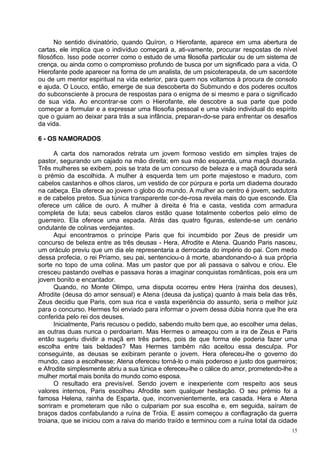 No sentido divinatório, quando Quíron, o Hierofante, aparece em uma abertura de
cartas, ele implica que o indivíduo começará a, ati-vamente, procurar respostas de nível
filosófico. Isso pode ocorrer como o estudo de uma filosofia particular ou de um sistema de
crença, ou ainda como o compromisso profundo de busca por um significado para a vida. O
Hierofante pode aparecer na forma de um analista, de um psicoterapeuta, de um sacerdote
ou de um mentor espiritual na vida exterior, para quem nos voltamos à procura de consolo
e ajuda. O Louco, então, emerge de sua descoberta do Submundo e dos poderes ocultos
do subconsciente à procura de respostas para o enigma de si mesmo e para o significado
de sua vida. Ao encontrar-se com o Hierofante, ele descobre a sua parte que pode
começar a formular e a expressar uma filosofia pessoal e uma visão individual do espírito
que o guiam ao deixar para trás a sua infância, preparan-do-se para enfrentar os desafios
da vida.

6 - OS NAMORADOS

      A carta dos namorados retrata um jovem formoso vestido em simples trajes de
pastor, segurando um cajado na mão direita; em sua mão esquerda, uma maçã dourada.
Três mulheres se exibem, pois se trata de um concurso de beleza e a maçã dourada será
o prémio da escolhida. A mulher à esquerda tem um porte majestoso e maduro, com
cabelos castanhos e olhos claros, um vestido de cor púrpura e porta um diadema dourado
na cabeça. Ela oferece ao jovem o globo do mundo. A mulher ao centro é jovem, sedutora
e de cabelos pretos. Sua túnica transparente cor-de-rosa revela mais do que esconde. Ela
oferece um cálice de ouro. A mulher à direita é fria e casta, vestida com armadura
completa de luta; seus cabelos claros estão quase totalmente cobertos pelo elmo de
guerreiro. Ela oferece uma espada. Atrás das quatro figuras, estende-se um cenário
ondulante de colinas verdejantes.
      Aqui encontramos o príncipe Paris que foi incumbido por Zeus de presidir um
concurso de beleza entre as três deusas - Hera, Afrodite e Atena. Quando Paris nasceu,
um oráculo previu que um dia ele representaria a derrocada do império do pai. Com medo
dessa profecia, o rei Príamo, seu pai, sentenciou-o à morte, abandonando-o à sua própria
sorte no topo de uma colina. Mas um pastor que por ali passava o salvou e criou. Ele
cresceu pastando ovelhas e passava horas a imaginar conquistas românticas, pois era um
jovem bonito e encantador.
      Quando, no Monte Olimpo, uma disputa ocorreu entre Hera (rainha dos deuses),
Afrodite (deusa do amor sensual) e Atena (deusa da justiça) quanto à mais bela das três,
Zeus decidiu que Paris, com sua rica e vasta experiência do assunto, seria o melhor juiz
para o concurso. Hermes foi enviado para informar o jovem dessa dúbia honra que lhe era
conferida pelo rei dos deuses.
      Inicialmente, Paris recusou o pedido, sabendo muito bem que, ao escolher uma delas,
as outras duas nunca o perdoariam. Mas Hermes o ameaçou com a ira de Zeus e Paris
então sugeriu dividir a maçã em três partes, pois de que forma ele poderia fazer uma
escolha entre tais beldades? Mas Hermes também não aceitou essa desculpa. Por
conseguinte, as deusas se exibiram perante o jovem. Hera ofereceu-lhe o governo do
mundo, caso a escolhesse; Atena ofereceu torná-lo o mais poderoso e justo dos guerreiros;
e Afrodite simplesmente abriu a sua túnica e ofereceu-lhe o cálice do amor, prometendo-lhe a
mulher mortal mais bonita do mundo como esposa.
      O resultado era previsível. Sendo jovem e inexperiente com respeito aos seus
valores internos, Paris escolheu Afrodite sem qualquer hesitação. O seu prémio foi a
famosa Helena, rainha de Esparta, que, inconvenientemente, era casada. Hera e Atena
sorriram e prometeram que não o culpariam por sua escolha e, em seguida, saíram de
braços dados confabulando a ruína de Tróia. E assim começou a conflagração da guerra
troiana, que se iniciou com a raiva do marido traído e terminou com a ruína total da cidade
                                                                                          15
 