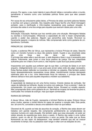 procura. Por agora, o seu maior talento é para difundir idéias e conceitos sobre o mundo,
semelhante à maneira como uma borboleta poliniza flores para que eles possam
florescer.

Por causa de seu entusiasmo pelas ideias, a Princesa de setas usa tanto palavras faladas
e escritas com graça e precisão. Seu respeito pela língua faz-lhe uma fiável mensagem
portador, para a clarificação e infor-mações necessárias para qualquer situação. A
princesa das setas é uma boa amiga para aqueles que exercem ideias para uma vida.

SIGNIFICADOS:
Articulação. Educação. Notícias que traz sentido para uma situação. Mensagens faladas
ou escritas e Comunicações. Influenciar a capacidade de criar e trazer compreensão,
usando o poder das palavras. Alguém que personifica esta função. Rcvcrscd ou
fracamente aspecto: à espera de notícias. Não compreensão tanto como gostaria de um.
Ignorância. Confusão.

PRÍNCIPE DE ESPADAS

Cupido, o poderoso filho de Vénus, que representa a incisiva Príncipe de setas. Descrito
como um monstro humano ou deus não poderia resistir, Cupido e seu encantado setas
são       uma        força        que      não      deve       ser      subestimado
O príncipe das setas sabe o que ele quer, e está disposta a fazer o que é necessário para
obtê-la. Felizmente, este jovem é uma força positiva de justiça. Ele tem integridade
suficiente para ver e falar a trurh como é, não importa o quão dura que possa parecer.

Impacientes com aqueles que preferem agir do que falar, o príncipe de Setas é um bom
arqueiro, inteligentemente com a sua proa para enviar setas onde ele julgar necessário.
Estas flechas podem defender os inocentes e intimidar os culpados. Eles também podem
trazer desesperadamente necessárias novas idéias, transformando mentes demasiado
obstinada para ver a luz. Uma determinada força da natureza, o príncipe das Setas
oferece clareza e foco para aqueles dispostos a receber sua sabedoria.

SIGNIFICADOS:
A capacidade de deslocar-se em uma forma incisiva. Criando clareza de confusão. Ser
capaz de defender-se brilhante. Ajudar os outros com palavras. Foco e precisá ¬ dade de
compreensão. Um jovem que symbohzes destas forças. Rcvased ou vocakly aspecto:
Não compreensão tanto como gostaria de um. Sentindo-se incapaz de levantar-se para si,
ínartículate.The vontade de avançar, mas que sejam contrariadas.

RAINHA DE ESPADAS

A deusa Vênus, mãe de Cupido, representa o briUíant Rainha de setas. Embora Vénus
amou muitos, apenas o mortal Adonis foi capaz de quebrar o coração dela. Esta perda,
dor, tal como foi, concedido a deusa uma sabedoria maior do que beleza.

Cleverest de Ali, quando se trata de assuntos do coração, a Rainha das setas devem ser
tratados com grande respeito. Ela compreende perfeitamente as complexidades da
natureza humana em cada situação. Ela também sabe que essa educação. só pode ser
obtido através de experiências tanto doce e azedo. A Rainha das setas é uma mulher
madura. quem viu ele ali. Ela experimentou o amor ea perda. Ela sabe que as flores
florescendo ao seu redor irá desaparecer, mas também entende que ela vai crescer
novamente no tempo. Ela viu pássaros voam longe e voltar com as estações do ano.
                                                                                      150
 