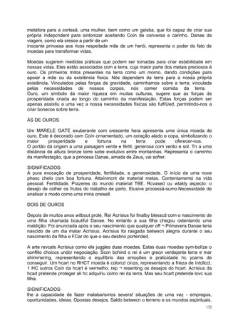 metáfora para a cortesã, uma mulher, bem como um geisba, que foi capaz de criar sua
própria índepcndent para sintonizar aceitando Coín de conversa e carinho. Danae da
viagem, como ela cresce a partir de um
inocente princesa aos ricos respeitada mãe de um herói, representa o poder do fato de
moedas para transformar vidas.

Moedas sugerem medidas práticas que podem ser tomadas para criar estabilidade em
nossas vidas. Eles estão associados com a terra, cuja maior parte dos metais preciosos é
ouro. Os primeiros mitos presentes na terra como um morno, dando condições para
apoiar a mãe ou da existência física. Nós dependem da terra para a nossa própria
existência. Vinculados pelas forças de gravidade, caminhamos sobre a terra; vinculada
pelas necessidades de nossos corpos, nós comer comida da terra.
Ouro, um símbolo da maior riqueza em muitas culturas, sugere que as forças da
prosperidade criada ao longo do caminho da manifestação. Estas forças podem ser
apenas assistiu a uma vez a nossa necessidades físicas são fulfíUed, permitindo-nos a
criar bonecos sobre terra.

ÁS DE OUROS

Um MARELE GATE exuberante com crescente hera apresenta uma única moeda de
ouro. Este é decorado com Coín ornamentado. um coração alado e copa, simbolizando o
maior     prosperidade      e     fortuna     na     terra  pode     oferecer-nos.
O portão dá origem a uma paisagem verde e fértil, generosa com verão e sol. Tn a uma
distância de altura bronze torre sobe evolutivo entre montanhas. Representa o caminho
da manifestação, que a princesa Danae, amada de Zeus, vai sofrer.

SIGNIFICADOS:
A pura evocação de prosperidade, fertilidade, e generosidade. O início de uma nova
phasc cheio com boa fortuna. Attaínmcnt de material metas. Contentamento na vida
pessoal. Fertilidade. Prazeres do mundo material TBE. Rcvased ou wtakly aspecto: o
desejo de colher os frutos do trabalho de parto. Elusive processá-sumo.Necessidade de
analisar o modo como uma mina onesell.

DOIS DE OUROS

Depois de muitos anos witbout prole, Rei Acrísius foi finalby blesscd com o nascimento de
uma filha chamada bcautiful Danae. No entanto a sua filha chegou ostentando uma
maldição: Foi anunciada após o seu nascimento que qualquer off ¬ Primavera Danae teria
nascido de um dia matar Acrísius. Acrísius foi rasgada betwecn alegria durante o seu
nascimento da filha e FCar do que o seu destino portended.

A arte revcals Acrísius como ele juggles duas moedas. Estas duas moedas sym-bolíze o
conflito choiccs undcr negociação. Sccn bchind o rei é um grecn verdejante terra e mar
shimmering, representando o equilíbrio das emoções e praticidade hc ycarns de
conseguir. Um hcart no RHCT moeda é colorcd cinza, representando a frieza de íntcllcct.
1 HC outros Coín da hcart é vermelho, rep ¬ resenting os desejos do hcart. Acrísius da
hcad pretende proteger ali hc adquiriu como rei da terra. Mas seu hcart pretende lovc sua
filha.

SIGNIFICADOS:
lhe a capacidade de fazer malabarismos severa! situações de uma vez - empregos,
oportunidades, ideias. Opostas desejos. Saldo betwecn o terreno e os mundos espirituais.
                                                                                      152
 