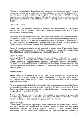 Riqueza e prosperidade. Estabilidade dos materiais nas forças da vida. Agarrada
mundanos mercadorias. Uma herança familiar, este pode ser um talento, dinheiro, terra,
ou uma qualidade que acrescenta riqueza para a vida. Satisfação. Rtvtned ou wtakly
aspecto: ser miserabilista com riqueza, talentos. Inversamente, a ser excessivamente
generosos um perdulário. Necessidade de conservar e proteger os recursos. A inveja dos
outros.

CINCO DE OUROS

Danae MAS O pai não tinha esquecido a maldição. Uma noite Acrísius viu luz deitando
fora de THC torre do Windows. Pânico, ele ordenou bis workmcn para abrir a torre e
encontrou-bis filha com o filho.

Apavorado, mas incapaz de matar seu única filha e neto, Acrísius colocado Danae e seu
bebê em um grande tronco, que estava no oceano heaved levá-las para longe. O mar em
torno swírlcd Danae e Perseus, arremessando-os para o seu destino. Finalmente, o
tronco foi apanhado um peixe wítbín 'Erman's líquido sobre a ilha de Seríphos. Separada
Ali ela HCLD caro exccpt seu pequeno filho, Danae foi abandonado.

Danae é descrita como ela traveis ao seu destino desconhecido. Fívc moedas flutuar
acima dela camuflada cabeça, que simboliza a boa sorte que parece estar muito para trás
dela. Ela só pode confiar em que Zeus não vai esquecê-la ou seu filho.

SIGNIFICADOS:
Uma experiência de pobreza que força uma para olhar para dentro de mais recursos.
Essa pobreza pode ser representada como uma falta de riqueza ou de um sensc ot
steríhty emocional. Empobrecimento espiritual. Sentimento privados. Insegurança.
Rcversed ou vucakly aspecto: Estes sentimentos são transitórios. Tenha fé no futuro, uma
fase mais próspera de vida está a caminho. A capacidade de makc o melhor de uma
situação difícil.

SEIS DE OUROS

APÓS WAKDERIXG AlOUT a ilha de Seríphos, Danae foi encontrado e trazido para
Polydectes, o rei de que a terra. Ele estava encantado com a beleza e Danae decidido
para proteger a princesa e seu filho infantil. Ele também se apaixonou por ela e desejava
fazer dela a sua rainha.

Para conquistar Danae, Polydectes ofereceu-lhe jóias e riquezas além crença. Mas Danae
era casado com fortuna como certamente como Zeus fez dela a sua amante. Embora
Danae apreciaram a generosidade do rei, ela decidiu usar a riqueza para ganhar
independência de caprichos da sorte.

A arte revela Danae ouro rodeado por seis moedas, o que sugere a prosperidade
mundana agora dentro de seu alcance. Além dela, uma janela revela uma paisagem
nevado, simbolizando os tempos difíceis que ela se mudou para lá.

SIGNIFICADOS:
Generosidade e filantropia. Apreciação. Compartilhamento de talentos com o mundo.
Fortune. Confiando na prosperidade do universo. Ajudar os outros que são menos
afortunados. Rcvzrscd ou wcakly aspecttd: Ciúmes ou inveja daqueles menos
afortunados. Dar às expectativas. Necessidade de apreciação. Usando riqueza de
                                                                                      154
 