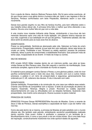 Com a ajuda de Atena, destruiu Medusa Perseus êxito. Ele foi para outras aventuras, ali
do que trouxe para a sua glória divina e humana mãe pai. Após o seu regresso à ilha de
Seríphos, Perseus confrontados com êxito Polydectes, libertando assim a sua mãe
novamente.

Danae teve grande orgulho no seu filho da heróica triunfos, pois bem reflectido sobre o
seu trabalho árduo elevar ele. A princesa tinha feito o melhor que tinha oferecido o seu
destino. Ela era uma mulher feliz em paz com a vida dela.

A arte mostra nove moedas brilhante atrás Danae, simbolizando o luxu-ríous ela tem
merecido descanso após uma vida de muita agitação. Um pássaro branco repousa em
sua mão, sugerindo a sua satisfação em ali que ela ganhou. Totalmente satíated, ela não
deve sentir-se atraído para as duas aves fora do alcance.

SIGNIFICADOS:
Prazer ou sensualidade. Sentindo-se abençoado pela vida. Saborear os frutos de uma's
merecimento. Prosperidade material, já que este tem sido realizado, talvez seja tempo de
crcate um iamily. Fertilidade e luxo. Rcvascd ou wtakly asptctcd: excesso de prazeres
materiais, talvez a ponto de comprometer a estabilidade financeira. Que possuam mais de
tanta culpa, incapacidade de se divertir. O medo da inveja ou ciúmes.

DEZ DE MOEDAS

RTE ornado GOLD Glitter moedas dentro de um mármore portão, que abre as boas-
vindas Danae eo filho Perseus casa. Eles têm seguido o caminho da manifestação. Suas
aventuras completo, agora só tem a bondade do mundo os espera.

O material suave paisagem conduz Danae e Perseu a uma gloriosa palácio, onde irá viver
pacífica contentamento para o resto dos seus dias. Coroado com ouro e outros metais
preciosos, o palácio é um reino de prosperi-dade e segurança, generosamente lhes
ordenado por Z, UE, soberano dos deuses. O céu é dourado com calor.

SIGNIFICADOS:
Grande satisfação. Prosperidade e da construção de uma casa que reflecte esse estado.
Criando uma família de compartilhar com a riqueza. O êxito da acumulação de planos de
negócio. Expansão. Herança. Alegria e prazer. Rcvcrsed ou vutaldy aspccted:
descontentamento em casa ou dificuldades com as relações familiares. Querendo mais
prosperidade, mas incerto como alcançá-lo. Elusive sucesso no plano material.

PRINCESA DE OUROS

PRINCESS Princess Danae REPRESENTSthe fecunda de Moedas. Como a amante de
Zeus e mãe de Perseus, Danae exemplifica a capacidade de fazer o que de melhor vida
nos traz.

Como ela está dentro de si mesma, a princesa de Moedas ali está satisfeito com o mundo
oferece ela. Ela também está grávida, simbolizando wondcrful possibilidades realizada
dentro sozinha. Esta jovem mulher é acolhedor e presença é um lembrete de o
Munificentíssimo terra, e como a que prevê a nós em muitos leveis. Ela é uma bela força
de inspiração, construtivamente mostrando-nos onde oportuni-dades de aguardar.

                                                                                     156
 