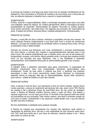 A princesa de moedas é uma força que pode mover-nos em direção manifestando ali nós
desejamos. Para reconhecer a Princesa de moedas é de reconhecer que a vida pode ser
boa, se estamos dispostos a trabalhar duro e assumir a responsabilidade.

SIGNIFICADOS:
Fcrtílíty. Assumir a responsabilidade. Obter o knowlcdge necessário para fazer uma idéia
uma realidade. Ideias de negócio, diz. Prático planejamento. Mail ou mensagens de trazer
possibilidades de expansão. Oportunidades de negócio. Rcvcrsed ou wcakly aspecto:
muito tempo pensando, não basta fazer. De negócios que precisam ser examinados de
perto. À espera de dinheiro, Business News. Irrealista planejamento. Oversensualíty.

PRÍNCIPE DE OUROS

Perseus, o herói filho de Zeus e Danae, simboliza a prag-Matic príncipe das moedas. Tal
como utilizado Perseus corajosamente a sua força para livrar o mundo da monstruosa
Medusa, o príncipe de moedas pode se manifestar sobre a mudança física avião. UA que
é necessário é foco e determinação.

Cercado por árvores que florescem com mola, simbolizando o eventual materialização
dos seus planos, o príncipe das moedas é surpreendentemente aterrada para a sua
jovem anos. Ele entende perfeitamente que o trabalho árduo vai criar ali ele anseia por:
prosperidade, sucesso, uma família. Alguns poderão achar o príncipe das moedas-míndcd
único na sua devoção aos seus objectivos, mas a sua fiabilidade é obstinado
tranquilizadores. Sua inabalável olhos para as oportunidades garante o seu sucesso.

SIGNIFICADOS:
O trabalho árduo e sabedoria necessária para gerar crescimento. A capacidade de
trabalhar arduamente para criar prosperidade. Buscando oportunidades para
dcvelopment. Cuidar da auto sobre o material que levei, e desfrutar dos prazeres
associados a este. Um jovem personífyíng essas forças. Revtrscd ou fracamente
aspecttd: inércia ou preguiça. Não agir ou responsabilidades. Querer obter somethíno;
para nothíno - crédito de crédito em que não é devido.

RAINHA DE OUROS

Hera, a esposa e irmã de Zeus, que representa a terra da rainha moedas. Apesar Zeuss
muitos assuntos, a deusa do casamento permaneceu fiel a ele, assim como THC Rainha
de moedas é fiel à generosa forças da ever'fruítful terra. Do seu ponto de vantagem
verde, a Rainha de Moedas mantém domínio sobre o rcalm da física. Sua beleza e
repouso sugere luxo, na sua mais pura forma. O vermelho trono repousa sobre ela revela
as profundezas da sua scnsualíty. Esta mulher madura, mas fértil é ricamente vestido de
ouro pano e jcwelry, simbolizando o seu expansívc wcalth-wcalth mas o que ela oferece
vai além dos bens materiais.

Ela traz estabilidade e satisfação para qualquer situação.

A Rainha de moedas que compreende truc riqueza não significam nada wítbout a
capacidade de desfrutar thcm. Ela tem a rara capacidade de criar bonecos sobre terra.
Líkc THC ítsclf terra fertílc ela é uma força da natureza, trazendo beleza e har ¬ Mony
para todos os cantos da vida.

SIGNIFICADOS:
                                                                                     157
 