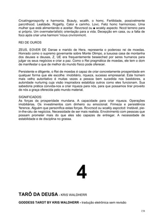 Crcatíngprospcríty e harmonia. Bcauty, wcalth, o homc. Fertilidade, possivelmente
parcnthood. Lealdade. Rcgalíty. Calor e carinho. Lovc. Feliz homc harmonioso. Uma
mulher que está alimentando e aceitar. Revcrscd ou ■ wcakly aspecto: Nccd terreno para
si próprio. Um overmateríalístíc orientação para a vida. Decepção em casa, ou a falta de
foco após criar uma harmoni 'níous cnvíronmcnt.

REI DE OUROS

ZEUS, EOVER DE Danae e marido de Hera, representa o poderoso rei de moedas.
Honrado como o supremo governante sobre Monte Olimpo, a luxuosa casa de montanha
dos deuses e deusas, Z, UE era frequentemente beseeched por seres humanos para
julgar os seus negócios e criar a paz. Como o Rei pragmática de moedas, ele tem o dom
de manifestar o que de melhor do mundo físico pode oferecer.

Persistente e diligente, o Rei de moedas é capaz de criar concretamente prosperidade em
qualquer forma que ele escolhe: imobiliário, riqueza, sucesso empresarial. Este homem
mais velho autoritativo é muitas vezes a pessoa bem sucedida nos bastidores, a
autoridade nurturing cuja visão inspiradora estabiliza outros como eles funcionam. Sua
sabedoria prática convida-nos a criar riqueza para nós, para que possamos tirar proveito
de nós a graça oferecida pelo mundo material.

SIGNIFICADOS:
As forças da prosperidade mundana. A capacidade para criar riqueza. Operações
imobiliárias. Os investimentos com dinheiro ou emocional. Firmeza e persistência
'ference. Alguém que personifica estas forças. Rcvcrscd ou wcakly aspcctcd: Instável, pie-
in-the-céu de negócios. Necessidade de ser mais realista. Envolvimento com pessoas que
possam prometer mais do que eles são capazes de entregar. A necessidade de
estabilidade e de disciplina no grassa.




                                         4
TARÔ DA DEUSA - KRIS WALDHERR
GODDESS TAROT BY KRIS WALDHERR - tradução eletrônica sem revisão

                                                                                       158
 