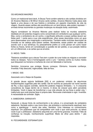 OS ARCANOS MAIORES

Como um tradicional tarot deck, A Deusa Tarot contém setenta e oito cartões divididos em
22 Arcanos Maiores e 56 Minor Arcana cards cartões. Arcanos Maiores Cada placa está
ligada a uma deusa e de sua história e simboliza um aspecto importante da vida da
viagem. Quando esses cartões são escolhidos em um tarot leitura, eles podem represen ¬
enviado temas recorrentes ou grandes mudanças na situação boiiip. examinado

Alguns consideram os Arcanos Maiores para realizar todos os mundos sabedoria
destilada em 22 potentes imagens como concentrado em simbolismo que qualquer sonho.
Mas, como o simbolismo de um sonho, o significado atribuído a esses cartões devem ser
feitas perti ¬ nente para a sua vida experiências; olhar essas descrições como um guia
para desencadear sua imaginação e sentimentos. Também estão incluídas descrições de
inversão ou de cabeça para baixos cartões. Novamente, essas podem ser usadas de
acordo com a sua sentença; Eu pessoalmente prefiro (o c.irds pensar em como trazer
fortes ou fracos, tendo em consideração a questão de ser pedida, a sua posição relativa
em um diferencial, e as cartas que as envolve.

O. INÍCIO. TARA

Tibetanos acreditam que a deusa Tara tem o poder de curar todas as mágoas e conceder
todos os desejos. Tara é homenageado como o pro ¬ tectress contra os muitos medos
que bloqueiam os homens e mulheres de viver em felicidade e harmonia.

Sentidos: Innocence que protege. Novos começos. Otimismo. Inocente confiança.
Invertida: Folly descuido, ingenuidade, falta de foco.

I. MAGIC: ISIS

Associado com o Naipe de Espadas

A grande deusa egípcia fertilidade [SIS é um poderoso símbolo da alquímicas
transformações sugeridas pelo ibis cartão. Ela foi sozinha ao possuidor do nome secreto
de Ra, o deus egípcio acórdão, dando-lhe poderes mágicos ilimitados. / s: A crescente
consciência da magia dentro de si mesmo. A ânsia de crescer para além percebida
limitações. Você é capaz de transformar a sua vida através da tua força e poder orig ¬
inality-tudo que você precisa fazer é própria dele. Renovada criatividade e vigor. Invertida:
A necessidade de controlar. Sigilo.

II. SABEDORIA: SARASVATI

Sarasvati, a deusa hindu do conhecimento e da cultura, é a encarnação da verdadeira
sabedoria. Sentado sobre o seu trono lótus, ela simboliza o conhecimento espiritual, bem
como a aperfeiçoar ¬ mento das artes. Sentidos: Uma interesse no conhecimento
espiritual. Um prDEessor que irá compartilhar com você o que você procurar, ou talvez
você é que o prDEessor. Sabedoria adquirida em uma forma graciosa. Invertida: Falta de
confiança na intuição. Conhecimento superficial. Medo de olhar para dentro ¬ ção
respostas.

III. FECUNDIDADE: ESTSANATLEHI

                                                                                          159
 