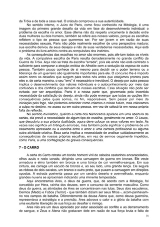 de Tróia e de toda a casa real. O oráculo comprovou a sua autenticidade.
      No sentido interno, o Juízo de Paris, como ficou conhecido na Mitologia, é uma
imagem do primeiro grande desafio da vida em face do desenvolvimento individual: o
problema da escolha no amor. Esse dilema não diz respeito unicamente à decisão entre
duas mulheres ou dois homens, também se refere aos nossos valores, porque as escolhas
refletem o tipo de pessoa que queremos ser. Por ser jovem e em razão de suas
necessidades sexuais, Paris não pôde realmente escolher de uma perspectiva madura;
sua escolha derivou de seus desejos e não de suas verdadeiras necessidades. Aqui está
o problema do livre-arbítrio contra as compulsões dos instintos.
      As consequências das escolhas no amor são enormes, pois afe-tam todos os níveis
da vida. A compulsiva escolha de Paris resulta derradeiramente no grande conflito da
Guerra de Tróia. Aqui não se trata da escolha "errada", pois ele ainda não está centrado o
suficiente para comparar a atração erótica de Afrodite com a sedução da esposa de outra
pessoa. Também pouco conhece de si mesmo para decidir se o poder terreno ou a
liderança de um guerreiro são igualmente importantes para ele. O concurso lhe é imposto
assim como os desafios que surgem para todos nós antes que estejamos prontos para
eles e, de certa maneira, o seu "erro" é necessário e inevitável. O desejo por outra pessoa
implica o desenvolvimento dos valores individuais e o autoconhecimento por meio das
confusões e dos conflitos que derivam de nossas escolhas. Essa situação não pode ser
evitada, por ser arquetípica. Paris é a nossa parte que, governada pela incontida
necessidade da satisfação do desejo, ainda não pode enxergar que todas as opções têm
consequências pelas quais somos, no fim, responsáveis. Sem passar por meio da
iniciação pelo fogo, não podemos entender como criamos o nosso futuro, mas colocamos
a culpa no destino, no acaso ou em outra pessoa, em vez de colocá-la em nossa própria
falta de reflexão.
      No sentido divinatório, quando a carta dos Namorados aparece em uma abertura de
cartas, ela prevê a necessidade de algum tipo de escolha, geralmente no amor. O Louco,
que descobriu a sua própria dualidade, agora deve colocar os seus valores em teste. Às
vezes isso significa um triângulo amoroso, mas também pode significar o problema de um
casamento apressado ou a escolha entre o amor e uma carreira profissional ou alguma
outra atividade criativa. Essa carta implica a necessidade de analisar cuidadosamente as
consequências de nossas próprias escolhas, em vez de sermos cegamente impelidos,
como Paris, a uma conflagração de graves consequências.

7 - O CARRO

      A carta do Carro retrata um bonito homem viril de cabelos castanhos encaracolados,
olhos azuis e rosto corado, dirigindo uma carruagem de guerra em bronze. Ele veste
armadura e elmo também em bronze e uma túnica de cor vermelho-sangue. Em sua
cintura, ele carrega um escudo de bronze e, ao seu lado, uma grande lança. Ele segura
as rédeas de dois cavalos, um branco e outro preto, que puxam a carruagem em direções
opostas. A estrada poeirenta passa por um cenário deserto e avermelhado, enquanto
grandes nuvens se aproximam indicando uma iminente tempestade.
      Aqui encontramos Ares, o deus da guerra, que, de acordo com a Mitologia, foi
concebido por Hera, rainha dos deuses, sem o concurso da semente masculina. Como
deus da guerra, as atividades de Ares se concentravam nas lutas. Seus dois escudeiros,
Deimos (Medo) e Fobos (Terror) - que também diziam ser seus filhos -, acom-panhavam-
no nos campos de batalha. Diferentemente da deusa Atena que, como deusa guerreira,
representava a estratégia e a previsão, Ares adorava o calor e a glória da batalha com
uma exultante liberação de sua força ao desafiar o inimigo.
      Ares não era um deus apreciado por estar associado ao conflito e ao derramamento
de sangue, e Zeus e Atena não gostavam dele em razão de sua força bruta e falta de
                                                                                         16
 