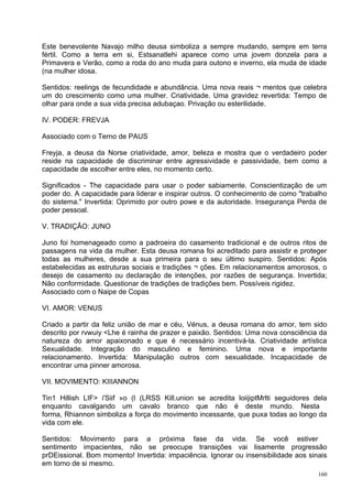 Este benevolente Navajo milho deusa simboliza a sempre mudando, sempre em terra
fértil. Como a terra em si, Estsanatlehi aparece como uma jovem donzela para a
Primavera e Verão, como a roda do ano muda para outono e inverno, ela muda de idade
(na mulher idosa.

Sentidos: reelings de fecundidade e abundância. Uma nova reais ¬ mentos que celebra
um do crescimento como uma mulher. Criatividade. Uma gravidez revertida: Tempo de
olhar para onde a sua vida precisa adubaçao. Privação ou esterilidade.

IV. PODER: FREVJA

Associado com o Terno de PAUS

Freyja, a deusa da Norse criatividade, amor, beleza e mostra que o verdadeiro poder
reside na capacidade de discriminar entre agressividade e passividade, bem como a
capacidade de escolher entre eles, no momento certo.

Significados - The capacidade para usar o poder sabiamente. Conscientização de um
poder do. A capacidade para liderar e inspirar outros. O conhecimento de como "trabalho
do sistema." Invertida: Oprimido por outro powe e da autoridade. Insegurança Perda de
poder pessoal.

V. TRADIÇÃO: JUNO

Juno foi homenageado como a padroeira do casamento tradicional e de outros ritos de
passagens na vida da mulher. Esta deusa romana foi acreditado para assistir e proteger
todas as mulheres, desde a sua primeira para o seu último suspiro. Sentidos: Após
estabelecidas as estruturas sociais e tradições ¬ ções. Em relacionamentos amorosos, o
desejo de casamento ou declaração de intenções, por razões de segurança. Invertida;
Não conformidade. Questionar de tradições de tradições bem. Possíveis rigidez.
Associado com o Naipe de Copas

VI. AMOR: VENUS

Criado a partir da feliz união de mar e céu, Vénus, a deusa romana do amor, tem sido
descrito por rvwuiy <Lhe é rainha de prazer e paixão. Sentidos: Uma nova consciência da
natureza do amor apaixonado e que é necessário incentivá-la. Criatividade artística
Sexualidade. Integração do masculino e feminino. Uma nova e importante
relacionamento. Invertida: Manipulação outros com sexualidade. Incapacidade de
encontrar uma pinner amorosa.

VII. MOVIMENTO: KIIIANNON

Tin1 Hillish LIF> i'Siif »o (l (LRSS Kill.union se acredita loiijiptMrlti seguidores dela
enquanto cavalgando um cavalo branco que não é deste mundo. Nesta
forma, Rhiannon simboliza a força do movimento incessante, que puxa todas ao longo da
vida com ele.

Sentidos: Movimento para a próxima fase da vida. Se você estiver
sentimento impacientes, não se preocupe transições vai lisamente progressão
prDEissional. Bom momento! Invertida: impaciência. Ignorar ou insensibilidade aos sinais
em torno de si mesmo.
                                                                                      160
 