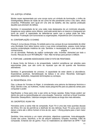 VIII. JUSTIÇA: ATHENA

Muitas vezes representado por uma coruja como um símbolo de iluminação, o brilho da
Greekgoddess Athena da razão de ser como foi dito penetrante como o seu claro, olhos
cinzentos. PrDEissões sem igual em Lhe arte da batalha, ela deu apenas protecção
àqueles que precisam de defesa.

Sentidos: A necessidade de ter uma visão mais destacados de um incômodo situação.
Imagine-se como sábios como Athena: você está sendo leal a si mesmo e (mangueira em
torno de você? A capacidade de defender-se assim que a justiça pode ser feito.
Revertida: Frustração com burocracias ou organizações. Impaciência com a burocracia.

IX. CONTEMPLAÇÃO: O CHANG

Chang 0, (a lua deusa chinesa, foi exilado para a lua, porque de sua necessidade de obter
uma divindade Com lebre branco como a sua única companheira, passou muito tempo
sozinha contemplação mistérios da vida. Sentidos: e necessidade de ir para dentro gdin
conhecimento,                        a                       própria
um da divindade. Retirada de melhor contemplar vida. Invertida: distracted por todo o
mundo. Recusa de ouvir INTUBAÇÃO ¬ ition. Não há tempo para pensar e reflectir.

X. FORTUNE: LAKSHMI ASSOCIADOS COM O FATO DE PENTODES

A deusa hindu da fortuna e da prosperidade, Lakshmi acredita-se ser atraídos para
espumantes jóias, que são como as riquezas que ela dá quando ela favoreceu
adoradores.

Sentidos: A generosidade do universo. A capacidade de estar aberto (o abundância.
Expectativas positivas. Sensibilização da beleza e do amor. Revertida: bobinagem
pessimista, desiludido, inesperado terminações ou começos.

XI. RESISTÊNCIA: OYA

Oya, a deusa do Yorubas rio Níger, é considerada uma patrona da liderança feminina e
força. Devido a isto, as mulheres, muitas vezes pergunto-lhe para as palavras certas para
conquistar o poder.

Significados: a força para criar a paz entre as forças opostas. Estas forças podem ser
dentro de você ou personificadas em uma situação. Tame-los: você tem a força! Invertida:
Discordia. Desequilíbrio. Valorizar energias mais baixas ao longo dos mais elevados.

XII. SACRIFÍCIO: KUAN YIN

Honrados como a santa mãe de compaixão, Kuan Yin é uma das mais queridas deusas
da China. Em vez de permitir-se a desfrutar do céu delícias, Kuan Yin jurou para nunca
deixar a terra até o último homem é livre de dor, saco ¬ rificing própria para o bem maior
de todos.

Sentidos: Uma renúncia a um maior princípios, objectivos superiores. Auto-abnegação.
Cuidar dos outros. Sacrifício, a fim de adquirir sabedoria. Empatia. Invertida: Falta de
compaixão. Evitando dor de ganho. Foco no materialismo ao determent de SPIR ¬ itual
                                                                                       161
 