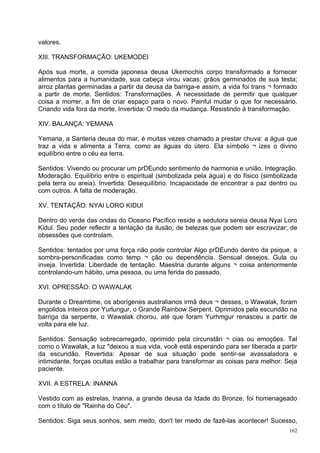 valores.

XIII. TRANSFORMAÇÃO: UKEMODEl

Após sua morte, a comida japonesa deusa Ukemochis corpo transformado a fornecer
alimentos para a humanidade, sua cabeça virou vacas; grãos germinados de sua testa;
arroz plantas germinadas a partir da deusa da barriga-e assim, a vida foi trans ¬ formado
a partir de morte. Sentidos: Transformações. A necessidade de permitir que qualquer
coisa a morrer, a fim de criar espaço para o novo. Painful mudar o que for necessário.
Criando vida fora da morte. Invertida: O medo da mudança. Resistindo à transformação.

XIV. BALANÇA: YEMANA

Yemana, a Santeria deusa do mar, é muitas vezes chamado a prestar chuva: a água que
traz a vida e alimenta a Terra, como as águas do útero. Ela símbolo ¬ izes o divino
equilíbrio entre o céu ea terra.

Sentidos: Vivendo ou procurar um prDEundo sentimento de harmonia e união. Integração.
Moderação. Equilíbrio entre o espiritual (simbolizada pela água) e do físico (simbolizada
pela terra ou areia). Invertida: Desequilíbrio. Incapacidade de encontrar a paz dentro ou
com outros. A falta de moderação.

XV. TENTAÇÃO: NYAI LORO KIDUl

Dentro do verde das ondas do Oceano Pacífico reside a sedutora sereia deusa Nyai Loro
Kidul. Seu poder reflectir a tentação da ilusão; de belezas que podem ser escravizar; de
obsessões que controlam.

Sentidos: tentados por uma força não pode controlar Algo prDEundo dentro da psique, a
sombra-personificadas como temp ¬ ção ou dependência. Sensual desejos. Gula ou
inveja. Invertida: Liberdade de tentação. Maestria durante alguns ¬ coisa anteriormente
controlando-um hábito, uma pessoa, ou uma ferida do passado.

XVI. OPRESSÃO: O WAWALAK

Durante o Dreamtime, os aborígenes australianos irmã deus ¬ desses, o Wawalak, foram
engolidos inteiros por Yurlungur, o Grande Rainbow Serpent. Oprimidos pela escuridão na
barriga da serpente, o Wawalak chorou, até que foram Yurhmgur renasceu a partir de
volta para ele luz.

Sentidos: Sensação sobrecarregado, oprimido pela circunstân ¬ cias ou emoções. Tal
como o Wawalak, a luz "deixou a sua vida, você está esperando para ser liberada a partir
da escuridão. Revertida: Apesar de sua situação pode sentir-se avassaladora e
intimidante, forças ocultas estão a trabalhar para transformar as coisas para melhor. Seja
paciente.

XVII. A ESTRELA: INANNA

Vestido com as estrelas, Inanna, a grande deusa da Idade do Bronze, foi homenageado
com o título de "Rainha do Céu".

Sentidos: Siga seus sonhos, sem medo, don't ter medo de fazê-las acontecer! Sucesso,
                                                                                       162
 