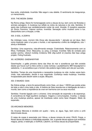 boa sorte, criatividade. Invertida: Não seguir o seu deleite. O sentimento de insegurança.
un merecimento.

XVIII. THE MOON: DIANA

Na Roma antiga, Diana foi homenageada como a deusa da lua, bem como de florestas e
animais selvagens. A mudança lua reflete os ciclos da natureza e da vida. Sentidos: O
apoio das mulheres que verdadeiramente cuidar de você. Intuição, O receptivo aspectos
do Divino Feminino. Intenso sonhos. Invertida: Sensação como mutável como a lua.
Desconforto com a intuição, a mãe.

XIX. O SOL: A ZORYA

Na mitologia russa, morrem três Zorya são deusas-dants ¬ atenção ao sol deus. Bem
como trazendo calor e luz para o mundo, o sol representa o brilho da inteligência, cria ¬
ativity e fertilidade

Sentidos: Uma expansiva, vida-afirmando energia. Criatividade. Relacionamento com os
filhos. Fertilidade. Amor. Masculina, ou yang, a energia. Invertida: falta de vontade para
aceitar carinho. Ulixkcrl rivnllvlty Cmblcms Willi cNp.nulInK Id (mentira iltwl fase antigo
projeto. I'tvling frustrado.

XX. ACÓRDÃO: GWENHWYFAR

Gwenhwyfar, o galês primeira dama das ilhas do mar e acredita-se que têm existido
desde que houve surf (o libra contra a costa rochosa. Laudabilíssimo IBR herjudgment e
sabedoria, i I. se acreditava que o homem não poderia regra Gales sem ela por sua lado.

Sentidos: Tempo de uma importante e necessária mudança na vida: muitas vezes bem-
vinda, mas assustador, devido à sua magnitude. Confiança nesta mudança. Invertida:
Incapacidade para decidir sobre a acção. Bloqueio.

XXI. O MUNDO: GAIA

Na Grécia antiga, a terra foi personificado como Gaia, um deus ¬ DESS que existia antes
de toda a vida e criou toda a vida. A história de Gaia recorda-nos a interligação de todo o
mundo, bem como a importância de viver em harmonia com os seus recursos.

Sentidos: Vivendo ligação com o universo. Uma sensação de expansão e de esperança.
A consciência do frágil equilíbrio ecológico. Viagens e comunicações. Inverteu: o desejo
de uma mudança positiva, apesar de incertezas sobre como fazer ithappen. Medo de
expansão.


OS ARCANOS MENORES

Os Arcanos Menores é dividido em quatro - terra, ar, água, fogo, bem como a umA
determinada deusa.

O naipe de copas é associada com Vénus, a deusa romana do amor; PAUS, Freyja, a
Norse deusa da beleza e criatividade espadas, Isis, a grande deusa egípcia que simboliza
mágica, perda, e redenção; e OUROS, Lakshmi, os hindus deusa da prosperidade.
                                                                                        163
 