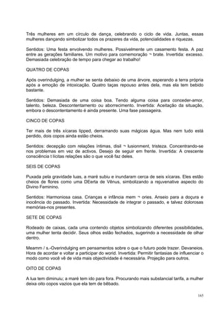 Três mulheres em um círculo de dança, celebrando o ciclo de vida. Juntas, essas
mulheres dançando simbolizar todos os prazeres da vida, potencialidades e riquezas.

Sentidos: Uma festa envolvendo mulheres. Possivelmente um casamento festa. A paz
entre as gerações familiares. Um motivo para comemoração ¬ brate. Invertida: excesso.
Demasiada celebração de tempo para chegar ao trabalho!

QUATRO DE COPAS

Após overindulging, a mulher se senta debaixo de uma árvore, esperando a terra própria
após a emoção de intoxicação. Quatro taças repouso antes dela, mas ela tem bebido
bastante.

Sentidos: Demasiada de uma coisa boa. Tendo alguma coisa para conceder-amor,
talento, beleza. Descontentamento ou aborrecimento. Invertida: Aceitação da situação,
embora o descontentamento é ainda presente. Uma fase passageira.

CINCO DE COPAS

Ter mais de três xícaras lipped, derramando suas mágicas água. Mas nem tudo está
perdido, dois copos ainda estão cheios.

Sentidos: decepção com relações íntimas, disil ¬ lusionment, tristeza. Concentrando-se
nos problemas em vez de activos. Desejo de seguir em frente. Invertida: A crescente
consciência t lícitas relações são o que você faz deles.

SEIS DE COPAS

Puxada pela gravidade luas, a maré subiu e inundaram cerca de seis xícaras. Eles estão
cheios de flores como uma DEerta de Vênus, simbolizando a rejuvenative aspecto do
Divino Feminino.

Sentidos: Harmoniosa casa. Crianças e infância mem ¬ ories. Anseio para a doçura e
inocência do passado. Invertida: Necessidade de integrar o passado, e talvez dolorosas
memórias-nos presentes.

SETE DE COPAS

Rodeado de caixas, cada uma contendo objetos simbolizando diferentes possibilidades,
uma mulher tenta decidir. Seus olhos estão fechados, sugerindo a necessidade de olhar
dentro.

Meamm / s.-Overindulging em pensamentos sobre o que o futuro pode trazer. Devaneios.
Hora de acordar e voltar a participar do worid. Invertida: Permitir fantasias de influenciar o
modo como você vê de vida mais objectividade é necessária. Projeção para outros.

OITO DE COPAS

A lua tem diminuiu; a maré tem ido para fora. Procurando mais substancial tarifa, a mulher
deixa oito copos vazios que ela tem de bêbado.

                                                                                           165
 