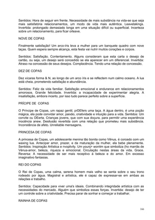 Sentidos: Hora de seguir em frente. Necessidade de mais substância na vida-se que seja
mais satisfatória relacionamentos, um modo de vida mais autêntica. Leavetakings.
Invertida: prolongado demasiado longa em uma situação difícil ou superficial. Incerteza
sobre um relacionamento, para ficar orleave.

NOVE DE COPAS

Finalmente satisfação! Um arco-íris leva a mulher para um banquete quadro com nove
taças. Quem espera sempre alcança, esta festa vai nutrir muitos corações e corpos.

Sentidos: Satisfação. Contentamento. Alguns consideram que esta carta o desejo de
cartão, ou seja, um desejo será concedido se ela aparecer em um diferencial. Invertida:
Atraso na concessão de seus desejos. Complacência. Tendo uma relação de concessão.

DEZ DE COPAS

Dez xícaras forma & N, ao longo de um arco íris e se reflectem num calmo oceano. A lua
está cheia, prometendo satisfação e abundância.

Sentidos: Feliz da vida familiar. Satisfação emocional e endurance em relacionamentos
amorosos. Grande felicidade. Invertida: a incapacidade de experimentar alegria. A
insatisfação, embora incerto, por isso tudo parece perfeito sobre a superfície.

PRÍCIPE DE COPAS

O Príncipe de Copas, um rapaz gentil, prDEfers uma taça. A água dentro, é uma poção
mágica, ela pode convidar amor, paixão, criatividade e intuição para a vida. Sentidos: Um
convite ou DEerta. Crianças jovens, que com sua doçura, para permitir uma experiência
inocência anew. Desilusão revertida com uma relação que prometeu mais substância.
Inconstância de afeto. Unreliable mensagens.

PRINCESA DE COPAS

A princesa de Copas, um adolescente menina tão bonita como Vênus, é coroado com um
waxing lua. Antecipar amor, prazer, e da maturação da mulher, ela bebe plenamente.
Sentidos: Inspiração Artística e nvoplivily. Um younj> wonitm que simboliza (ho marrãs de
Vénus-amor, beleza, riqueza e emocional. Circulação nestas áreas da vida. Grace.
Reversa: A necessidade de ser mais receptivo à beleza e do amor. Em excesso
imaginativo fantasias.

REI DO COPAS

O Rei de Copas, uma calma, serena homem mais velho se senta sobre o seu trono
rodeado por água. Magistral e artística, ele é capaz de expressar-se em ambas as
relações e trabalho.

Sentidos: Capacidade para viver uma's ideais. Combinando integridade artística com as
necessidades do mercado. Alguém que simboliza essas forças. Invertida: desejo de ter
um controle sobre a criatividade. Precisa parar de sonhar e começar a trabalhar.

RAINHA DE COPAS

                                                                                      166
 