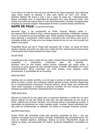A lua cheia é um halo em torno da coroa da Rainha de Copas majestoso. Sua misteriosa
regal sendo inspira as pessoas a olhar para dentro de nutrir Lhcir almas.
Sentidos: Mastery DE Venus e tudo o que o naipe de copas rep ¬ Representa-arte,
beleza, intimidade, amor. A capacidade de expressar amor, para alimentar outros. Uma
mulher mais velha que inspira outros a viver harmoniosamente. Invertida: esmagada pelas
emoções que precisam triagem. Necessidade de tomar o controlo desses sentimentos.
NAIPE DE PAUS - O Caminho de Freyja
elemento: fogo, o sol corresponde ao Poder, Arcanos Maiores cartão 4
ele naipe de PAUS Is rrldlcd lo I'tryju, a Norse deusa da criatividade, a fertilidade, e beleza
como as condutas do sol da procriação vigor, PAUS canalizar energia para áreas em que
pode estimular o crescimento. PAUS trazem movimento para uma leitura, bem como a
circulação exibido por Freyja como ela cavalga através do céu em seu carro puxado por
mágica cinza gatos.

Pragmático deusa que ela é, Freyja está associado com o Aesir, um grupo de Norse
deuses e deusas, que entrou em vigor com a Idade de Ferro, quando das primeiras armas
e ferramentas foram desenvolvidas com forjar e fogo.

ÁS DE PAUS

A aduela gramíneo cresce a partir de uma colina. Verdant folhas torção de sua superfície,
mostrando       o     crescimento      incentivado     pelo       sol     nascente.
Sentidos: Início de uma focada, criativa período. Inspiração que inspira acção. A
masculina, ou yang, aspecto da vida. Grandes energia. Invertida: Dificuldades com novos
empreendimentos. Reing "queimado" por muita energia, muita despesa, muitos
pensamentos. A necessidade de se concentrar.

DOIS DE PAUS

Vestidas com um vestido vermelho, a cor-de vigor e começo a mulher decide levá-la para
idéias em todo o mundo. Sua confiança e talento garante sucesso. Sentidos: Beginnings
de um empreendimento empresarial. Possível parceria. Novas idéias que transformam
vidas, trazer inspiração, e energizar as pessoas. Invertida: Um bom começo para uma
empresa que perde dinamismo. Desapontamento em projetos.

TRÊS DAS PAUS

Olhando ao longo de um mar calmo para o montanhas distantes, a mulher tem em seus
planos. Agarrar um dos três PAUS ao lado dela, ela está esperando por ela navios a
entrar, sabendo que irá trazer. Sentidos: Uma empresa sobre a cumulação de sucesso. A
capacidade de transformar em metas realistas acção. Invertida: Planos ambiciosos que
não pode ser fundamentada na realidade. Um atraso na recepção frustrante sucesso.

QUATRO DAS PAUS

Quatro PAUS são amarradas juntas pelo generoso guirlandas de fluxo ¬ res, que
sugerem a fundação de um lar estável. Sentidos: Estabilidade dos empreendimentos. Um
novo lar. Realizar objetivos. Satisfação. Colocar as raízes. ReversedThe desejo de
colocar as raízes, mas elusiveness em fazê-lo. Querendo estabilidade. Frustrações em
casa.

                                                                                            167
 
