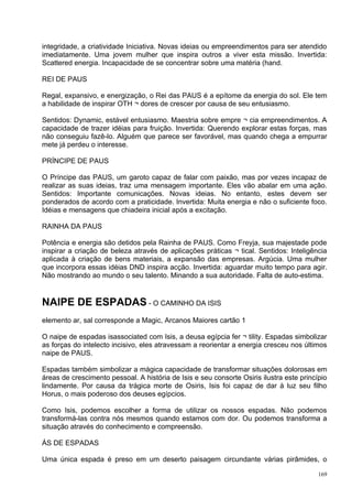 integridade, a criatividade Iniciativa. Novas ideias ou empreendimentos para ser atendido
imediatamente. Uma jovem mulher que inspira outros a viver esta missão. Invertida:
Scattered energia. Incapacidade de se concentrar sobre uma matéria (hand.

REI DE PAUS

Regal, expansivo, e energização, o Rei das PAUS é a epítome da energia do sol. Ele tem
a habilidade de inspirar OTH ¬ dores de crescer por causa de seu entusiasmo.

Sentidos: Dynamic, estável entusiasmo. Maestria sobre empre ¬ cia empreendimentos. A
capacidade de trazer idéias para fruição. Invertida: Querendo explorar estas forças, mas
não conseguiu fazê-lo. Alguém que parece ser favorável, mas quando chega a empurrar
mete já perdeu o interesse.

PRÍNCIPE DE PAUS

O Príncipe das PAUS, um garoto capaz de falar com paixão, mas por vezes incapaz de
realizar as suas ideias, traz uma mensagem importante. Eles vão abalar em uma ação.
Sentidos: Importante comunicações. Novas ideias. No entanto, estes devem ser
ponderados de acordo com a praticidade. Invertida: Muita energia e não o suficiente foco.
Idéias e mensagens que chiadeira inicial após a excitação.

RAINHA DA PAUS

Potência e energia são detidos pela Rainha de PAUS. Como Freyja, sua majestade pode
inspirar a criação de beleza através de aplicações práticas ¬ tical. Sentidos: Inteligência
aplicada à criação de bens materiais, a expansão das empresas. Argúcia. Uma mulher
que incorpora essas idéias DND inspira acção. Invertida: aguardar muito tempo para agir.
Não mostrando ao mundo o seu talento. Minando a sua autoridade. Falta de auto-estima.


NAIPE DE ESPADAS - O CAMINHO DA ISIS
elemento ar, sal corresponde a Magic, Arcanos Maiores cartão 1

O naipe de espadas isassociated com Isis, a deusa egípcia fer ¬ tility. Espadas simbolizar
as forças do intelecto incisivo, eles atravessam a reorientar a energia cresceu nos últimos
naipe de PAUS.

Espadas também simbolizar a mágica capacidade de transformar situações dolorosas em
áreas de crescimento pessoal. A história de Isis e seu consorte Osiris ilustra este princípio
lindamente. Por causa da trágica morte de Osiris, Isis foi capaz de dar à luz seu filho
Horus, o mais poderoso dos deuses egípcios.

Como Isis, podemos escolher a forma de utilizar os nossos espadas. Não podemos
transformá-las contra nós mesmos quando estamos com dor. Ou podemos transforma a
situação através do conhecimento e compreensão.

ÁS DE ESPADAS

Uma única espada é preso em um deserto paisagem circundante várias pirâmides, o

                                                                                          169
 