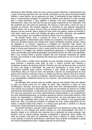refinamento. Mas Afrodite, deusa do amor, possuía gostos diferentes. Impressionada com
o vigor do formoso guerreiro que, sem dúvida, comparava ao seu pouco favorecido marido
Hefesto, o deus ferreiro, ela se apaixonou por Ares. O sentimento foi logo retribuído. Ares
tomou a inescrupulosa vantagem da ausência de Hefesto para desonrar a união conjugal.
Mas o marido descobriu o caso adúltero e planejou uma bem engendrada vingança.
Secretamente, forjou uma rede tão fina que era quase impossível de ser detectada, mas
tão resistente que não podia ser quebrada. Ele colocou a rede sobre a cama em que os
amantes se amavam. No encontro seguinte, no momento em que estavam repousando,
Hefesto deixou cair a rede e chamou todos os deuses para testemunhar a vergonha da
esposa e de seu amante. Mas a paixão de Ares ainda era ardente, apesar do ocorrido e,
mais tarde, dessa sua união com Afrodite, ele gerou uma filha, Harmonia, cuja qualidade,
como o nome sugere, era o equilíbrio harmónico entre o amor e a discórdia.
       No sentido interior, Ares, o condutor do Carro, é a representação dos instintos
agressivos guiados e direcionados pela vontade da consciência. Os cavalos que puxam o
Carro em direções opostas são retratos dos nossos conflitantes impulsos animais, cheios
de vitalidade e, no entanto, negando-se a trabalhar em harmonia. Eles devem ser
controlados com força e firmeza, mas sem repressão e sem quebrá-los, para não perder o
poder e a força para sobreviver e criar o nosso caminho de vida. Ares, o deus sem pai, de
certa forma é a imagem dos instintos naturalmente agressivos e competitivos do próprio
corpo, pois lhe falta o pai espiritual arquetípico que poderia provê-lo de visão e de significado.
Mas a sua vontade férrea e grande coragem são uma dimensão necessária do caráter
humano, pois somente a visão espiritual não basta para sobreviver em um mundo difícil e
competitivo.
       Tendo criado o conflito como resultado de suas escolhas amorosas, agora o Louco
deve enfrentar a segunda maior lição da vida: o criativo controle dos violentos e
turbulentos impulsos da natureza instintiva. Portanto, por meio da figura de Ares, o condutor
do Carro, ele atinge a maturidade. Na carta dos Namorados, o Louco ainda é um
adolescente impelido pelos sonhos românticos e pelo desejo de possuir um objeto
maravilhoso. Mas, por meio do Carro, ele aprende a assumir as consequências de suas
ações como homem e enfrenta a raiva e o conflito que ele criou dentro e fora de si mesmo.
Tal como o Louco, nós - homens e mulheres - devemos aprender a lutar contra os opostos
e as necessidades conflitantes dentro de nós mesmos, caso pretendamos sobreviver na
selva da vida.
       Na Mitologia, Ares sempre entra em conflito, seja por uma disputa irada com alguém
ou pela sua brutal busca por um objeto de amor. Mas sobrevive a todas as suas
humilhações e derrotas, das quais ressurge ainda mais forte. Derradeiramente, ele gera
uma criança que incorpora a serenidade que pode ser encontrada ao final de um conflito
criativamente administrado. A discórdia que Ares encarna é uma experiência necessária.
Por mais que queiramos nos tornar espiritualmente comprometidos e nos empenhemos
em amar desinteressadamente, os impulsos agressivos internos continuarão existindo. Eles
podem ser deserdados e confinados no subconsciente, do qual ressurgem como uma
doença ou são projetados sobre outros que, por sua vez, liberam a sua agressividade
sobre nós. Mas, se pudermos enfrentar os desafios de Ares, então poderemos ser ho-
nestos a respeito dessa força interior, e o esforço para aprender a contê-la e a dirigi-la
promoverá o desenvolvimento de toda a personalidade.
       No sentido divinatório, quando o Carro aparece em uma abertura de cartas, ele prevê
um conflito ou uma disputa que podem resultar em uma personalidade mais forte. É
possível chegar a um confronto não somente com a agressão de outras pessoas, mas
também com os nossos próprios impulsos competitivos e agressivos. Esse conflito não
pode ser evitado, mas deve ser enfrentado com força e reserva. E, dessa maneira, o
Louco alcança a harmonia aprendendo a administrar suas próprias contradições e passa
do mundo da adolescência para o estágio seguinte de sua jornada.
                                                                                               17
 