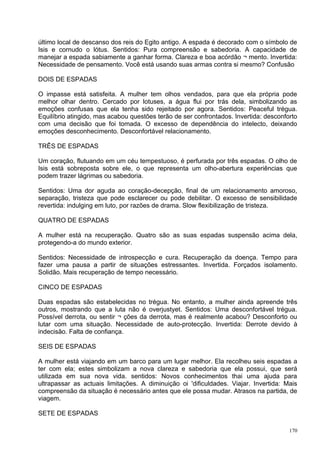 último local de descanso dos reis do Egito antigo. A espada é decorado com o símbolo de
Isis e cornudo o lótus. Sentidos: Pura compreensão e sabedoria. A capacidade de
manejar a espada sabiamente a ganhar forma. Clareza e boa acórdão ¬ mento. Invertida:
Necessidade de pensamento. Você está usando suas armas contra si mesmo? Confusão

DOIS DE ESPADAS

O impasse está satisfeita. A mulher tem olhos vendados, para que ela própria pode
melhor olhar dentro. Cercado por lotuses, a água flui por trás dela, simbolizando as
emoções confusas que ela tenha sido rejeitado por agora. Sentidos: Peaceful trégua.
Equilíbrio atingido, mas acabou questões terão de ser confrontados. Invertida: desconforto
com uma decisão que foi tomada. O excesso de dependência do intelecto, deixando
emoções desconhecimento. Desconfortável relacionamento.

TRÊS DE ESPADAS

Um coração, flutuando em um céu tempestuoso, é perfurada por três espadas. O olho de
Isis está sobreposta sobre ele, o que representa um olho-abertura experiências que
podem trazer lágrimas ou sabedoria.

Sentidos: Uma dor aguda ao coração-decepção, final de um relacionamento amoroso,
separação, tristeza que pode esclarecer ou pode debilitar. O excesso de sensibilidade
revertida: indulging em luto, por razões de drama. Slow flexibilização de tristeza.

QUATRO DE ESPADAS

A mulher está na recuperação. Quatro são as suas espadas suspensão acima dela,
protegendo-a do mundo exterior.

Sentidos: Necessidade de introspecção e cura. Recuperação da doença. Tempo para
fazer uma pausa a partir de situações estressantes. Invertida. Forçados isolamento.
Solidão. Mais recuperação de tempo necessário.

CINCO DE ESPADAS

Duas espadas são estabelecidas no trégua. No entanto, a mulher ainda apreende três
outros, mostrando que a luta não é overjustyet. Sentidos: Uma desconfortável trégua.
Possível derrota, ou sentir ¬ ções da derrota, mas é realmente acabou? Desconforto ou
lutar com uma situação. Necessidade de auto-protecção. Invertida: Derrote devido à
indecisão. Falta de confiança.

SEIS DE ESPADAS

A mulher está viajando em um barco para um lugar melhor. Ela recolheu seis espadas a
ter com ela; estes simbolizam a nova clareza e sabedoria que ela possui, que será
utilizada em sua nova vida. sentidos: Novos conhecimentos thai uma ajuda para
ultrapassar as actuais limitações. A diminuição oi 'dificuldades. Viajar. Invertida: Mais
compreensão da situação é necessário antes que ele possa mudar. Atrasos na partida, de
viagem.

SETE DE ESPADAS

                                                                                       170
 