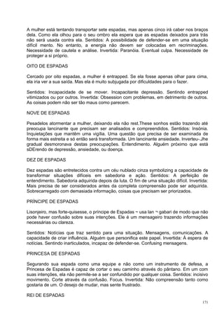 A mulher está tentando transportar sete espadas, mas apenas cinco irá caber nos braços
dela. Como ela olhou para o seu ombro ela espera que as espadas deixados para trás
não será usada contra ela. Sentidos: A possibilidade de defender-se em uma situação
difícil mento. No entanto, a energia não devem ser colocadas em recriminações.
Necessidade de cautela e análise. Invertida: Paranóia. Eventual culpa. Necessidade de
proteger a si próprio.

OITO DE ESPADAS

Cercado por oito espadas, a mulher é entrapped. Se ela fosse apenas olhar para cima,
ela iria ver a sua saída. Mas ela é muito subjugada por dificuldades para o fazer.

Sentidos: Incapacidade de se mover. Incapacitante depressão. Sentindo entrapped
vitimizados ou por outros. Invertida: Obsession com problemas, em detrimento de outros.
As coisas podem não ser tão maus como parecem.

NOVE DE ESPADAS

Pesadelos atormentar a mulher, deixando ela não rest.These sonhos estão trazendo até
preocupa lancinante que precisam ser analisados e compreendidos. Sentidos: Insónia.
Inquietações que mantêm uma vigília. Uma questão que precisa de ser examinada de
forma mais estreita e só então será transformada. Um lancinante ansiedade. Inverteu-.Jhe
gradual desmoronava destas preocupações. Entendimento. Alguém próximo que está
sDErendo de depressão, ansiedade, ou doença.

DEZ DE ESPADAS

Dez espadas são entretecidos contra um céu nublado cinza symbolizing a capacidade de
transformar situações difíceis em sabedoria e ação. Sentidos: A perfeição de
entendimento. Sabedoria adquirida depois da luta. O fim de uma situação difícil. Invertida:
Mais precisa de ser considerados antes da completa compreensão pode ser adquirida.
Sobrecarregado com demasiada informação, coisas que precisam ser priorizados.

PRÍNCIPE DE ESPADAS

Lisonjeiro, mas forte-quisesse, o príncipe de Espadas ~ usa lan ¬ gabari de modo que não
pode haver confusão sobre suas intenções. Ele é um mensageiro trazendo informações
necessárias ou clareza.

Sentidos: Notícias que traz sentido para uma situação. Mensagens, comunicações. A
capacidade de criar influência. Alguém que personifica este papel. Invertida: À espera de
notícias. Sentindo inarticulados, incapaz de defender-se. Confusing mensagens.

PRINCESA DE ESPADAS

Segurando sua espada como uma equipe e não como um instrumento de defesa, a
Princesa de Espadas é capaz de cortar o seu caminho através do pântano. Em um com
suas intenções, ela não permite-se a ser confundido por qualquer coisa. Sentidos: incisivo
movimento. Corte através da confusão. Focus. Invertida: Não compreensão tanto como
gostaria de um. O desejo de mudar, mas sente frustrado.

REI DE ESPADAS
                                                                                        171
 