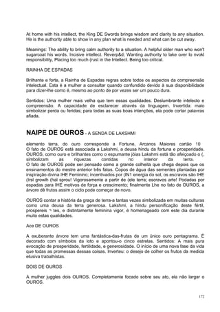At home with his intellect, the King DE Swords brings wisdom and clarity to any situation.
He is the authority able to show in any plan what is needed and what can be cut away.

Meanings: The ability to bring calm authority to a situation. A helpful older man who won't
sugarcoat his words. Incisive intellect. Reverp&d; Wanting authority to lake over lo nvokl
responsibility, Placing too much (rust in the Intellect. Being too critical.

RAINHA DE ESPADAS

Brilhante e forte, a Rainha de Espadas regras sobre todos os aspectos da compreensão
intelectual. Esta é a mulher a consultar quando confundido devido à sua disponibilidade
para dizer-lhe como é, mesmo ao ponto de por vezes ser um pouco dura.

Sentidos: Uma mulher mais velha que tem essas qualidades. Deslumbrante intelecto e
compreensão. A capacidade de esclarecer através da linguagem. Invertida: maio
simbolizar perda ou feridas; para todas as suas boas intenções, ela pode cortar palavras
afiada.


NAIPE DE OUROS - A SENDA DE LAKSHMI
elemento terra, do ouro corresponde a Fortune, Arcanos Maiores cartão 10
O fato de OUROS está associada a Lakshmi, a deusa hindu da fortuna e prosperidade.
OUROS, como ouro e brilhantes como o espumante jóias Lakshmi está tão afeiçoado o (,
simbolizam        as     riquezas     contidas      no      interior    da      terra.
O fato de OUROS pode ser pensado como a grande colheita que chega depois que os
ensinamentos do mestre anterior três fatos. Copos de água das sementes plantadas por
inspiração divina IHE Feminino; incentivados por (IN1 energia do sol, os escravos são IHE
(Irsl growlh (hal sprou! Vigorosamente a partir de (ele terra; escravos arte! Podadas por
espadas para IHE motivos de força e crescimento; finalmente Lhe no fato de OUROS, a
árvore dê frutos assim o ciclo pode começar de novo.

OUROS contar a história da graça de terra-a tantas vezes simbolizada em muitas culturas
como uma deusa da terra generosa. Lakshmi, a hindu personificação deste fértil,
prospereis ¬ tes, e distintamente feminina vigor, é homenageado com este dia durante
muito estas qualidades.

Ace DE OUROS

A exuberante árvore tem uma fantástica-das-frutas de um único ouro pentagrama. É
decorado com símbolos da loto e apontou-o cinco estrelas. Sentidos: A mais pura
evocação de prosperidade, fertilidade, e generosidade. O início de uma nova fase da vida
que todas as promessas dessas coisas. Inverteu: o desejo de colher os frutos da medida
elusiva trabalhistas.

DOIS DE OUROS

A mulher juggles dois OUROS. Completamente focado sobre seu ato, ela não largar o
OUROS.


                                                                                        172
 
