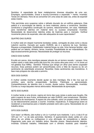 Sentidos: A capacidade de fazer malabarismos diversas situações de uma vez.
Empregos, oportunidades. Grace e bounty.Commerce e expansão ¬ mento. Invertida:
Tendo em demasia. Hora de se concentrar em uma coisa de cada vez, antes de expandir
estas mestre.

Três penUicles arco suspenso sobre o telhado dourado de um edifício palaciano. Este
palácio é a acumulação de talento, os bens materiais, planos e construtiva. Sentidos:
construtiva e pragmática construção da carreira, relacionamentos, em casa. Habilidade
para transformar talentos em material bens ou sucesso empresarial. Invertida:
Necessidade de desenvolver talentos antes de trazê-las para o mercado. Verificar
novamente planos de expansão, eles são adequados às suas capacidades?

QUATRO DAS OUROS

A mulher está em draped ricamente bordadas vestes, carregada de jóias como a deusa
Lakshmi sozinha. Cercado por quatro OUROS, ela é o epítome de luxo. Sentidos:
Riqueza e prosperidade. Estabilizador material forças na vida. Uma herança familiar, este
poderá ser um talento, dinheiro, terras. Invertida: Possibilidade de ser miserabilistas. Ou
seja excessivamente generoso. Necessidade de proteger os recursos.

CINCO DOS OUROS

Envolto em panos, dois mendigos passear através de um terreno nevado ¬ escapo. Uma
mulher cobre o rosto dela contra (ele dura frio; (ho outros olha para cima i »l I hr snow.uul
nol gelados Sua hiMtiiy. Sentidos: Pobreza que obriga um olhar para dentro (orgreater
recursos. Essa pobreza podem ser personificadas como a falta de riqueza ou de um
sentimento de esterilidade emocional. Revertida: Estes sentimentos são transitórios. A
fase mais próspera de vida está a caminho.

SEIS DOS OUROS

A mulher vestida ricamente decide ajudar os dois mendigos. Ela é tão rica que só
contribui para dar-lhe prosperidade. Sentidos: Filantropia e generosidade.
Compartilhamento de talentos com o mundo. Ajudar outros. Generosidade. Invertida:
Ciúmes ou inveja daqueles menos afortunados. Necessidade de apreciação.

SETE DOS OUROS

A mulher tende a uma árvore, capina em torno das suas raízes e poda suas boughs. Ela
está à espera de seus frutos, simbolizada por sete OUROS, para amadurecer. Sentidos:
Expectativa de recompensa. À espera de uma colheita, como um projeto criativo, dinheiro
ou de relacionamento pessoal, a ocorrer. Invertida: impaciência. A insegurança sobre se
receberam a recompensa para o trabalho prestado será vale a pena. Necessidade de um
trabalho árduo.

OITO DOS OUROS

Com base  wr Mlonts, (ele mulher p «iin (s <i prnhulr ouro mediante ,1 pt iv, é ela é t'l vai
'clt'il por <m * uv de sete penUicles. Sentidos: O aparecimento deste cartão em uma
leitura de um artista ou craftsperson é uma afirmação de competência e talento.
Pagamento justo para um trabalho árduo. Reunião prazos. Desenvolvendo talentos.
Invertida: Evitando trabalho. Infelicidade com o dinheiro recebido para trabalhar
                                                                                           173
 