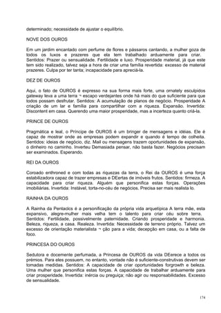 determinado; necessidade de ajustar o equilíbrio.

NOVE DOS OUROS

Em um jardim encantado com perfume de flores e pássaros cantando, a mulher goza de
todos os luxos e prazeres que ela tem trabalhado arduamente para criar.
Sentidos: Prazer ou sensualidade. Fertilidade e luxo. Prosperidade material, já que este
tem sido realizado, talvez seja a hora de criar uma família revertida: excesso de material
prazeres. Culpa por ter tanta; incapacidade para apreciá-la.

DEZ DE OUROS

Aqui, o fato de OUROS é expresso na sua forma mais forte, uma ornately esculpidos
gateway leva a uma terra ¬ escapo verdejantes onde há mais do que suficiente para que
todos possam desfrutar. Sentidos: A acumulação de planos de negócio. Prosperidade A
criação de um lar e família para compartilhar com a riqueza. Expansão. Invertida:
Discontent em casa. Querendo uma maior prosperidade, mas a incerteza quanto criá-la.

PRINCE DE OUROS

Pragmática e leal, o Príncipe de OUROS é um bringer de mensagens e idéias. Ele é
capaz de mostrar onde as empresas podem expandir e quando é tempo de colheita.
Sentidos: ideias de negócio, diz. Mail ou mensagens trazem oportunidades de expansão,
o dinheiro no caminho. Inverteu Demasiada pensar, não basta fazer. Negócios precisam
ser examinados. Esperando.

REI DA OUROS

Coroado enthroned e com todas as riquezas da terra, o Rei da OUROS é uma força
estabilizadora capaz de trazer empresas e DEertas de imóveis frutos. Sentidos: firmeza. A
capacidade para criar riqueza. Alguém que personifica estas forças. Operações
imobiliárias. Invertida: Instável, torta-no-céu de negócios. Precisa ser mais realista lo.

RAINHA DA OUROS

A Rainha da Pentaclcs é a personificação da própria vida arquetípica A terra mãe, esta
expansivo, alegre-mulher mais velha tem o talento para criar céu sobre terra.
Sentidos: Fertilidade, possivelmente paternidade. Criando prosperidade e harmonia.
Beleza, riqueza, a casa. Realeza. Invertida: Necessidade de terreno próprio. Talvez um
excesso de orientação materialista ¬ ção para a vida; decepção em casa, ou a falta de
foco.

PRINCESA DO OUROS

Sedutora e docemente perfumada, a Princesa de OUROS da vida DEerece a todos os
prémios. Para eles possuem, no entanto, vontade não é suficiente-construtivas devem ser
tomadas medidas. Sentidos: A capacidade de criar oportunidades forgrowth e beleza.
Uma mulher que personifica estas forças. A capacidade de trabalhar arduamente para
criar prosperidade. Invertida: inércia ou preguiça; não agir ou responsabilidades. Excesso
de sensualidade.


                                                                                       174
 
