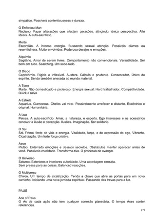simpático. Possíveis contentiousness e dureza.

O Enforcou Man
Neptuno. Fazer alterações que afectam gerações. atingindo, única perspectiva. Alto
ideais. A auto-sacrifício.

Morte
Escorpião. A intensa energia. Buscando sexual atenção. Possíveis ciúmes ou
resentfulness. Muito envolvidos. Poderosa desejos e emoções.

Alquimia
Sagitário. Amor de serem livres. Comportamento não convencionais. Versatilidade. Ser
bom em tudo. Searching. Um sabe-tudo.

O Diabo
Capricórnio. Rígida e inflexível. Austera. Cálculo e prudente. Conservador. Único de
espírito. Sendo também anexada ao mundo material.

A Torre
Marte. Não domesticado e poderoso. Energia sexual. Hard trabalhador. Competitividade.
Quick a raiva.

A Estrela
Aquarius. Glamorous. Chefes vai virar. Possivelmente arrefecer e distante. Excêntrico e
original. Humanitária.

A Lua
Peixes. A auto-sacrifício. Amar, a natureza, e esperto. Ego interesses e os acessórios
conduzir a ilusão e decepção. Ilusões. Imaginação. Ser solidário.

O Sol
Sol. Primai fonte de vida e energia. Vitalidade, força, e de expressão do ego. Vibrante.
Cicatrização. Um forte força criativa.

Aeon
Plutão. Enterrado emoções e desejos secretos. Obstáculos manter aparecer antes de
você. Possíveis crueldade. Transforma-tiva. O processo de avançar.

O Universo
Saturno. Exteriores e interiores autoridade. Uma abordagem sensata.
Sem pressa para as coisas. Balanced reacções.

O Multiverso
Chiron. Um tempo de cicatrização. Tendo a chave que abre as portas para um novo
caminho. Iniciando uma nova jornada espiritual. Passando das trevas para a luz.


PAUS

Ace of Paus
O Ás de cada ação não tem qualquer conexão planetária. O tempo Áses conter
referências.
                                                                                     179
 