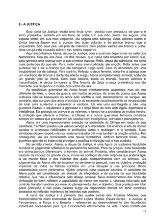 8 - A JUSTIÇA

       Esta carta da Justiça retrata uma linda jovem vestida com armadura de guerra e
elmo prateados, sentada em um trono de prata. Em sua mão direita, ela segura uma
espada ereta; em sua mão esquerda, ela segura uma balança. Seus cabelos claros e
túnica branca fazem eco à pureza das duas colunas e do pórtico branco que a
enquadram. Sob seus pés, um piso de mármore com padrão xadrez em branco e preto.
Uma coruja está pousada sobre o seu ombro esquerdo.
       Aqui encontramos Atena, deusa da Justiça, com a qual nos deparamos na carta dos
Namorados. Seu pai era Zeus, rei dos deuses, que havia sido advertido por Urano que,
caso gerasse uma criança com a sua primeira esposa, Métis, deusa da sabedoria, ela seria
mais poderosa do que ele. Para evitar essa eventualidade, ele engoliu Métis antes que
pudesse dar à luz a criança que ela carregaVa. Logo após, Zeus foi acometido por uma
insuportável dor de cabeça. Para curá-lo, Hefesto, o deus ferreiro, abriu-lhe a cabeça com
um machado de bronze e da ferida aberta surgiu Atena completamente armada, soltando
um grande grito de vitória. Com esse cenário, todos os imortais ficaram atónitos e
maravilhados. A deusa tornou-se a filha favorita de Zeus e essa preferência era tão
marcante que despertou o ciúme dos outros deuses.
       As tendências guerreiras de Atena foram imediatamente aparentes, mas ela era
diferente de Ares, o deus da guerra, em muitos aspectos. As artes da guerra que Atena
cultivava não se baseavam no amor pelo conflito e pelo derramamento de sangue. Ao
contrário, elas surgiam dos altos princípios e do excelente reconhecimento da necessidade
de lutar para sustentar e preservar a verdade. Ela era uma estrategista e não uma
guerreira insana, e equilibrava a agressão e a força física de Ares com lógica, diplomacia e
inteligência. Ela protegia os bravos e os valentes, e tornou-se a protetora de muitos heróis.
A proteção que oferecia a Perseu, a Ulisses e a outros guerreiros famosos consistia
sempre em armas que precisavam ser usadas com inteligência, previsão e planejamento.
       Atena era uma impressionante exceção na sociedade do Olimpo em razão da sua
castidade. Também prestou um valioso serviço à humanidade. Ela ensinou a arte de domar
cavalos e promoveu habilidades e profissões como a tecelagem e o bordado. Suas
atividades diziam respeito não somente ao trabalho útil, mas também à criação artística. Por
conseguinte, ela era considerada uma deusa civilizadora, embora também fosse, uma
guerreira quando se tratava de proteger a pacífica civilização sob o seu cuidado.
       No sentido interior, Atena, a deusa da Justiça, é uma figura da exclusiva faculdade
humana do julgamento refletivo e do pensamento racional. Para os gregos, essa faculdade
era divina porque diferenciava o homem do animal. Portanto, eles consideravam Atena
nascida da cabeça do grande Zeus, imune ao contágio da mãe corpórea que poderia ligá-
la ao mundo físico e dos instintos dos quais compartilhamos com os animais. Os
julgamentos de Atena não se baseiam no sentimento pessoal, mas na objetiva avaliação
imparcial de todos os fatores contidos em uma situação e nos princípios éticos
estabelecidos como parâmetros rígidos próprios para qualquer escolha. A castidade de
Atena pode ser considerada um símbolo de integridade e de pureza de sua faculdade
refletiva, que não é influenciada pelo desejo pessoal. Seus ensinamentos das artes da
civilização também refletem a capacidade da mente em manter a natureza indomada sob
controle, transformando-a por meio do planejamento claro e obje-tivo. Sua presteza em lutar
pelos princípios e não pelas paixões surge da capacidade mental em fazer escolhas
baseadas na reflexão, mantendo os instintos sob controle.
       A carta da Justiça é a primeira das quatro cartas dos Arcanos Maiores que
tradicionalmente eram chamadas de Quatro Lições Morais. Essas cartas - a Justiça, a
Temperança, a Força e o Eremita - referem-se ao desenvolvimento das faculdades
individuais necessárias para que funcionemos efetivamente na vida. Todas contribuem
                                                                                           18
 