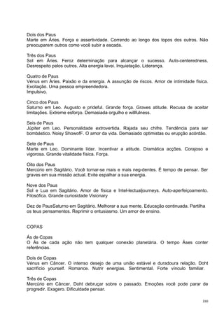 Dois dos Paus
Marte em Áries. Força e assertividade. Correndo ao longo dos topos dos outros. Não
preocuparem outros como você subir a escada.

Três dos Paus
Sol em Áries. Feroz determinação para alcançar o sucesso. Auto-centeredness.
Desrespeito pelos outros. Alta energia levei. Inquietação. Liderança.

Quatro de Paus
Vénus em Áries. Paixão e da energia. A assunção de riscos. Amor de intimidade física.
Excitação. Uma pessoa empreendedora.
Impulsivo.

Cinco dos Paus
Saturno em Leo. Augusto e prideful. Grande força. Graves atitude. Recusa de aceitar
limitações. Extreme esforço. Demasiada orgulho e willfulness.

Seis de Paus
Júpiter em Leo. Personalidade extrovertida. Rajada seu chifre. Tendência para ser
bombástico. Noisy ShowofF. O amor da vida. Demasiado optimistas ou erupção acórdão.

Sete de Paus
Marte em Leo. Dominante líder. Incentivar a atitude. Dramática acções. Corajoso e
vigorosa. Grande vitalidade física. Força.

Oito dos Paus
Mercúrio em Sagitário. Você tornar-se mais e mais neg-dentes. É tempo de pensar. Ser
graves em sua missão actual. Evite espalhar a sua energia.

Nove dos Paus
Sol e Lua em Sagitário. Amor de física e Intel-lectualjourneys. Auto-aperfeiçoamento.
Filosófica. Grande curiosidade Visionary

Dez de PausSaturno em Sagitário. Melhorar a sua mente. Educação continuada. Partilha
os teus pensamentos. Reprimir o entusiasmo. Um amor de ensino.


COPAS

Ás de Copas
O Ás de cada ação não tem qualquer conexão planetária. O tempo Áses conter
referências.

Dois de Copas
Vénus em Câncer. O intenso desejo de uma união estável e duradoura relação. Doht
sacrifício yourself. Romance. Nutrir energias. Sentimental. Forte vínculo familiar.

Três de Copas
Mercúrio em Câncer. Doht debruçar sobre o passado. Emoções você pode parar de
progredir. Exagero. Dificuldade pensar.

                                                                                  180
 