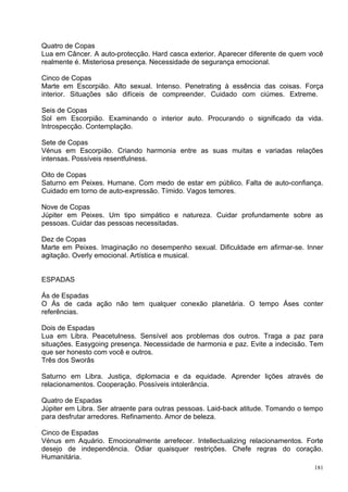 Quatro de Copas
Lua em Câncer. A auto-protecção. Hard casca exterior. Aparecer diferente de quem você
realmente é. Misteriosa presença. Necessidade de segurança emocional.

Cinco de Copas
Marte em Escorpião. Alto sexual. Intenso. Penetrating à essência das coisas. Força
interior. Situações são difíceis de compreender. Cuidado com ciúmes. Extreme.

Seis de Copas
Sol em Escorpião. Examinando o interior auto. Procurando o significado da vida.
Introspecção. Contemplação.

Sete de Copas
Vénus em Escorpião. Criando harmonia entre as suas muitas e variadas relações
intensas. Possíveis resentfulness.

Oito de Copas
Saturno em Peixes. Humane. Com medo de estar em público. Falta de auto-confiança.
Cuidado em torno de auto-expressão. Tímido. Vagos temores.

Nove de Copas
Júpiter em Peixes. Um tipo simpático e natureza. Cuidar profundamente sobre as
pessoas. Cuidar das pessoas necessitadas.

Dez de Copas
Marte em Peixes. Imaginação no desempenho sexual. Dificuldade em afirmar-se. Inner
agitação. Overly emocional. Artística e musical.


ESPADAS

Ás de Espadas
O Ás de cada ação não tem qualquer conexão planetária. O tempo Áses conter
referências.

Dois de Espadas
Lua em Libra. Peacetulness. Sensível aos problemas dos outros. Traga a paz para
situações. Easygoing presença. Necessidade de harmonia e paz. Evite a indecisão. Tem
que ser honesto com você e outros.
Três dos Sworâs

Saturno em Libra. Justiça, diplomacia e da equidade. Aprender lições através de
relacionamentos. Cooperação. Possíveis intolerância.

Quatro de Espadas
Júpiter em Libra. Ser atraente para outras pessoas. Laid-back atitude. Tomando o tempo
para desfrutar arredores. Refinamento. Amor de beleza.

Cinco de Espadas
Vénus em Aquário. Emocionalmente arrefecer. Intellectualizing relacionamentos. Forte
desejo de independência. Odiar quaisquer restrições. Chefe regras do coração.
Humanitária.
                                                                                   181
 