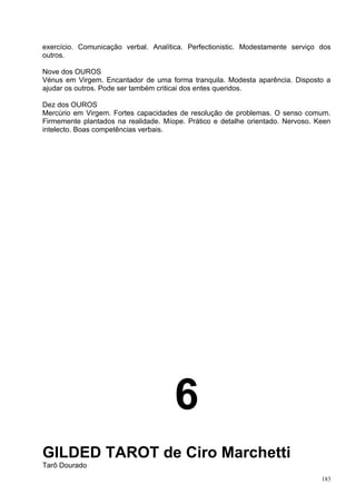 exercício. Comunicação verbal. Analítica. Perfectionistic. Modestamente serviço dos
outros.

Nove dos OUROS
Vénus em Virgem. Encantador de uma forma tranquila. Modesta aparência. Disposto a
ajudar os outros. Pode ser também criticai dos entes queridos.

Dez dos OUROS
Mercúrio em Virgem. Fortes capacidades de resolução de problemas. O senso comum.
Firmemente plantados na realidade. Míope. Prático e detalhe orientado. Nervoso. Keen
intelecto. Boas competências verbais.




                                      6
GILDED TAROT de Ciro Marchetti
Tarô Dourado
                                                                                 183
 