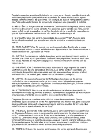 Depois temos estes arquétipos Sintetizada em nosso senso de auto, que Geralmente são
muito bem preparados para participar na sociedade. Às vezes nós incorporar alguns
desses elementos melhor do que outros. Por exemplo, se alguém "tem problemas com a
mãe," ela pode não ter tratado de forma muito eficaz com uma Imperatriz. E instintos

8 - RESISTÊNCIA: Força e onde se aprende um Controlar nossos impulsos, onde o nosso
mestre-eus Desenvolver e auto-controle. Nós podemos querer partido ou à noite, comer
todo o buffet, ou até a nossa loja de cartões de crédito atinge o seu limite, mas sabemos
que ele é provavelmente melhor se nós não satisfazer esses desejos ali.

9 - O EREMITA: Isto é-nos sentir A necessidade de encontrar "NOS". Não vire para
dentro, Questionando ali que aprendemos, e tentar encontrar um sentimento de paz
interior.

10 - RODA DA FORTUNA: Só quando nos sentimos centrada e Equilibrada, a nossa
determinação é testada por uma rodada de sorte. Algo acontece fora de nosso controle ou
nossa habilidade de Capacidade de Prever.

11 - JUSTIÇA: No rescaldo da rodada do destino, temos que descobrir como saíram, e
perceber que colher aquilo que semear. Se fomos bem preparados, estamos a sair bem,
mas talvez Abalada. Se não, talvez seja passar Necessário rever um eremita fase da
viagem, ou a.

12 – O ENFORCADO: O Homem Pendurado nos mostra a força eo poder de soltar e
Desfrutar da vista de uma perspectiva diferente. Este cartão também nos mostra um
Importância do sacrifício. Algumas coisas que vale a pena sacrificar para nós e talvez
realmente não pode te-lo ali, pelo menos não da forma como planejado.

13 - MORTE -: Só quando chegarmos Confortável pendurado por um fio, somos
confrontados com uma grande mudança em nossas vidas. Isto pode ser qualquer
alteração importante, positivo ou neg-dentes: uma inesperada promoção, o fim de uma re-
ção vertical, mudando para um novo local.

14 - A TEMPERANÇA: Depois que vem Através de uma transforma-ção experiência,
aprendemos Graciosa equilíbrio tol e lerância. Aprendemos a adaptar-se às mudanças de
circunstâncias, mantendo o nosso centro, o nosso sentimento de auto.

Chegou-se Através de uma fase muito difícil da nossa de-senvolvimento. Temos
enfrentado alguns disfarce em Morte. Nós aprendemos uma Manter-nos, para se adaptar
às circunstâncias, para não Ferroviário contra uma aparente injustiça do Universo. Que
mais Poderíamos, eventualmente, ter de fazer?

15 - THE DEVIL: Equilibrada, forte e confiante, agora somos sombras nossas confrontar
um Chamados Próprias, como o escuro-pectos que temos medo de nós mesmos e que
pode Controlar-nos em formas sutis. Estes aspectos também que nós aprendemos a
reprimir ou Controlar na Força cartão. Isso funcionou bem durante um tempo, antes
tínhamos theknowledge e experiência não apenas para re-prima e ignorar estes aspectos.
Agora precisamos de Revisitar elas, aprendem um apreciar como qualidades positivas
que podem trazer para nossas vidas, e sintetiza-los adequadamente.

16 - TORRE A: Embora nós mesmos sentimos que nós temos agora sob Controlo por
                                                                                         185
 