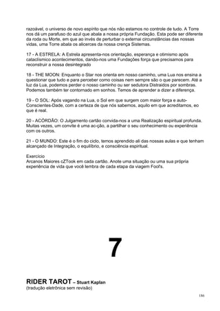 razoável, o universo de novo espírito que nós não estamos no controle de tudo. A Torre
nos dá um parafuso do azul que abala a nossa própria Fundação. Esta pode ser diferente
da roda ou Morte, em que ao invés de perturbar o externai circunstâncias das nossas
vidas, uma Torre abala os alicerces da nossa crença Sistemas.

17 - A ESTRELA: A Estrela apresenta-nos orientação, esperança e otimismo após
cataclísmico acontecimentos, dando-nos uma Fundações força que precisamos para
reconstruir a nossa desintegrado

18 - THE MOON: Enquanto o Star nos orienta em nosso caminho, uma Lua nos ensina a
questionar que tudo e para perceber como coisas nem sempre são o que parecem. Até a
luz da Lua, podemos perder o nosso caminho ou ser sedutora Distraidos por sombras.
Podemos também ter contornado em sonhos. Temos de aprender a dizer a diferença.

19 - O SOL: Após vagando na Lua, o Sol em que surgem com maior força e auto-
Conscientes-Dade, com a certeza de que nós sabemos, aquilo em que acreditamos, eo
que é real.

20 - ACÓRDÃO: O Julgamento cartão convida-nos a uma Realização espiritual profunda.
Muitas vezes, um convite é uma ac-ção, a partilhar o seu conhecimento ou experiência
com os outros.

21 - O MUNDO: Este é o fim do ciclo, temos aprendido ali das nossas aulas e que tenham
alcançado de Integração, o equilíbrio, e consciência espiritual.

Exercício
Arcanos Maiores cZTook em cada cartão. Anote uma situação ou uma sua própria
experiência de vida que você lembra de cada etapa da viagem Fool's.




                                       7
RIDER TAROT – Stuart Kaplan
(tradução eletrônica sem revisão)
                                                                                    186
 
