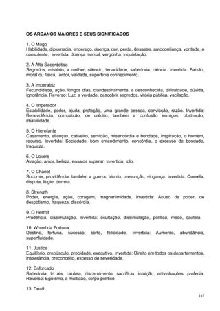 OS ARCANOS MAIORES E SEUS SIGNIFICADOS

1. O Mago
Habilidade, diplomacia, endereço, doença, dor, perda, desastre, autoconfiança, vontade, o
consulente. Invertida: doença mental, vergonha, inquietação.

2. A Alta Sacerdotisa
Segredos, mistério, a mulher; silêncio, tenacidade, sabedoria, ciência. Invertida: Paixão,
moral ou física, ardor, vaidade, superfície conhecimento.

3. A Imperatriz
Fecundidade, ação, longos dias, clandestinamente, a desconhecida, dificuldade, dúvida,
ignorância. Reverso: Luz, a verdade, descobrir segredos, vitória pública, vacilação.

4. O Imperador
Estabilidade, poder, ajuda, proteção, uma grande pessoa, convicção, razão. Invertida:
Benevolência, compaixão, de crédito, também a confusão inimigos, obstrução,
imaturidade.

5. O Hierofante
Casamento, alianças, cativeiro, servidão, misericórdia e bondade, inspiração, o homem,
recurso. Invertida: Sociedade, bom entendimento, concórdia, o excesso de bondade,
fraqueza.

6. O Lovers
Atração, amor, beleza, ensaios superar. Invertida: tolo.

7. O Chariot
Socorrer, providência, também a guerra, triunfo, presunção, vingança. Invertida: Querela,
disputa, litígio, derrota.

8. Strength
Poder, energia, ação, coragem, magnanimidade. Invertida: Abuso de poder, de
despotismo, fraqueza, discórdia.

9. O Hermit
Prudência, dissimulação. Invertida: ocultação, dissimulação, política, medo, cautela.

10. Wheel da Fortuna
Destino, fortuna, sucesso,       sorte,   felicidade.   Invertida:   Aumento,   abundância,
superfluidade.

11. Justice
Equilíbrio, crepúsculo, probidade, executivo. Invertida: Direito em todos os departamentos,
intolerância, preconceito, excesso de severidade.

12. Enforcado
Sabedoria, tri als, cautela, discernimento, sacrifício, intuição, adivinhações, profecia.
Reverso: Egoísmo, a multidão, corpo político.

13. Death
                                                                                        187
 
