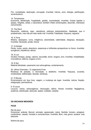 Fim, mortalidade, destruição, corrupção. Invertida: Inércia, sono, letargia, petrificação,
sonambulismo.

14. Temperance
Economia, Moderação, frugalidade, gestão, acomodação. Invertida: Coisas ligadas a
igrejas, religiões, seitas, o sacerdócio, também infeliz combinações, desunião, interesses
concorrentes.

15. The Devil
Revanche, violência, vigor, veemência, esforços extraordinários, fatalidade, que é
predestinado, mas não por esta razão mal. Invertida: Fatalidade, fraqueza, cegueira.

16. A Torre
Miséria, desespero, ruína, indigência, adversidade, calamidade, desgraça, decepção.
Invertida: Opressão, prisão, tirania.

17. A Estrelar
Perda, roubo, perda, abandono, esperança e brilhantes perspectivas no futuro. Invertida:
arrogância, impotência, altivez.

18. A Lua
Ocultos inimigos, perigo, calúnia, escuridão, terror, engano, erro. Invertida: Instabilidade,
inconstância, silêncio, engano e erro.

19. O Sol
Material felicidade, casamento com alma-gêmea, contentamento.

20. Ultima Chamada – O Julgamento Final
Mudança de posição, a renovação, o desfecho. Invertida: fraqueza, covardia,
simplicidade, deliberação, decisão, sentença.

21. O Mundo
Encerramento em boa hora, viagem, a mudança de lugar. Invertida: inércia, fixação,
estagnação, permanência.

0. O Louco
Loucura, mania, extravagância, intoxicação, delírio, frenesi Invertida: Negligência,
ausência, distribuição, descuido, apatia, nulidade, vaidade.




OS ARCANOS MENORES

PAUS

Rei de paus
Emocional, ardente, flexível, animado, apaixonado, nobre. Sentido: homem, amigável,
conterrâneo, casado, honesto e consciencioso. Invertida: Bom, mas grave; austera, mas
tolerante.

Rainha de paus
                                                                                          188
 