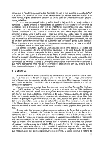 para o que a Psicologia denomina de a formação do ego, o que significa o sentido do "eu"
que todos nós devemos ter para poder experimentar um sentido de merecimento e de
valor na vida, e para enfrentar os desafios da vida a partir de uma base estável e propria-
mente individual.
      O Louco, que passou pelos dois grandes desafios da juventude -o desejo erótico e a
agressão - , agora enfrenta a necessidade de construir o seu caráter e desenvolver as
faculdades que o ajudarão a lidar com as incontáveis experiências da vida. Portanto,
quando o Louco se encontra com Atena, deusa da Justiça, ele deve aprender como
pensar claramente e como cultivar a faculdade de uma mente equilibrada. Ele deve
aprender a pesar uma e outra coisa - algo que ainda não podia fazer na carta dos
Namorados - e chegar ao julgamento mais imparcial possível. A Justiça não é possível se
não respeitarmos a imparcialidade e a verdade como importantes princípios éticos, em vez
de um bom comportamento adotado ao querermos ser apreciados pelas outras pessoas.
Atena ergue-nos acima da natureza e representa os nossos esforços para a perfeição
concebida pela mente humana e pelo espírito.
      No sentido divinatório, quando a Justiça aparece em uma abertura de cartas, ela
implica a necessidade de um pensamento equilibrado e de uma tomada de decisão
imparcial. Mas, tal como a espada de Atena, essa carta possui duas facetas. Existem
fases da vida nas quais a fria reflexão de Atena é gelada demais, muito idealista e
destrutiva do calor do relacionamento pessoal. Sua espada pode cortar o coração com
verdades gerais que não se adaptam a uma situação particular. Dessa forma, a Justiça,
como todos os Arcanos Maiores, é uma figura ambivalente. O Louco deve desenvolver o
que Atena representa, mas não pode permanecer eternamente em seu templo puro e
deve passar adiante para a Lição Moral seguinte.

9 - O EREMITA

       A carta do Eremita retrata um ancião de barba branca envolto em túnica cinza, tendo
seu rosto meio encoberto por um capuz. Em sua mão direita, ele carrega uma lanterna
que brilha em uma luz dourada; na mão esquerda, uma foice. Um corvo está pousado em
seu ombro. Atrás dele, um cenário frio e enevoado de montanhas cinzas sob um céu
carregado e opressivo
       Aqui encontramos o antigo deus Cronos, cujo nome significa Tempo. Na Mitologia,
Urano (o Céu) e Gaia (a Terra) uniram-se e geraram a primeira raça, os Titãs ou deuses
da Terra, entre os quais Cronos era o mais jovem. Mas Urano considerava a sua progénie
com horror, pois eram todos feios, imperfeitos e de carne. Por conseguinte, ele trancou os
Titãs nas profundezas do Submundo para que não ofendessem a seus olhos. Mas Gaia
irritou-se e planejou vingar-se do marido. De seu peito, retirou uma pedra de sílex e mo-
delou uma afiada foice que ela deu ao astuto Cronos, seu filho mais jovem. Ao cair da
noite, Urano chegou em casa como de costume. Enquanto seu pai quanto dormia, com a
ajuda de sua mãe, Cronos armou-se da foice e castrou Urano, jogando seus genitais ao
mar.
       Cronos então libertou seus irmãos e tornou-se soberano da Terra. Sob o seu longo e
paciente reinado, o trabalho da Criação foi completado. Essa época na Terra ficou
conhecida como a Era de Ouro, em razão da abundância sobre a qual Cronos presidia.
Como deus do Tempo, ele presidiu e administrou a passagem das estações, o nascimento
e o crescimento seguidos pela morte, gestação e renascimento; era venerado tanto como o
Anjo da Morte, que estabelecia os limites que o homem e a natureza não podiam
ultrapassar, quanto o deus da fertilidade. Mas o próprio Cronos não podia aceitar as leis
cíclicas que havia estabelecido, pois, quando foi profetizado que um dia o seu filho o
destronaria, como fizera com o seu próprio pai Urano, passou a engolir os seus filhos assim
que nasciam, para que pudesse preservar o seu domínio. E assim continua a história de
                                                                                         19
 