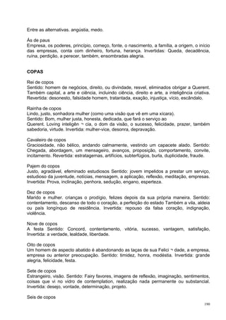 Entre as alternativas. angústia, medo.

Ás de paus
Empresa, os poderes, princípio, começo, fonte, o nascimento, a família, a origem, o início
das empresas, conta com dinheiro, fortuna, herança. Invertidas: Queda, decadência,
ruína, perdição, a perecer, também, ensombradas alegria.


COPAS

Rei de copos
Sentido: homem de negócios, direito, ou divindade, resvel, eliminados obrigar a Querent.
Também capital, a arte e ciência, incluindo ciência, direito e arte, a inteligência criativa.
Revertida: desonesto, falsidade homem, tratantada, exação, injustiça, vício, escândalo.

Rainha de copos
Lindo, justo, sonhadora mulher (como uma visão que vê em uma xícara).
Sentido: Bom, mulher justa, honesta, dedicada, que fará o serviço ao
Querent. Loving inteligên ¬ cia, o dom da visão, o sucesso, felicidade, prazer, também
sabedoria, virtude. Invertida: mulher-vice, desonra, depravação.

Cavaleiro de copos
Graciosidade, não bélico, andando calmamente, vestindo um capacete alado. Sentido:
Chegada, abordagem, um mensageiro, avanços, proposição, comportamento, convite,
incitamento. Revertida: estratagemas, artifícios, subterfúgios, burla, duplicidade, fraude.

Pajem do copos
Justo, agradável, efeminado estudiosos Sentido: jovem impelidos a prestar um serviço,
estudioso da juventude, notícias, mensagem, a aplicação, reflexão, meditação, empresas.
Invertida: Prova, inclinação, penhora, sedução, engano, esperteza.

Dez de copos
Marido e mulher. crianças o prodígio, felizes depois da sua própria maneira. Sentido:
contentamento, descanso de todo o coração, a perfeição do estado Também a vila, aldeia
ou país longínquo de residência. Invertida: repouso da falsa coração, indignação,
violência.

Nove de copos
A festa Sentido: Concord, contentamento, vitória, sucesso, vantagem, satisfação,
Invertida: a verdade, lealdade, liberdade.

Oito de copos
Um homem de aspecto abatido é abandonando as taças de sua Felici ¬ dade, a empresa,
empresa ou anterior preocupação. Sentido: timidez, honra, modéstia. Invertida: grande
alegria, felicidade, festa.

Sete de copos
Estrangeiro, visão. Sentido: Fairy favores, imagens de reflexão, imaginação, sentimentos,
coisas que vi no vidro de contemplation, realização nada permanente ou substancial.
Invertida: desejo, vontade, determinação, projeto.

Seis de copos
                                                                                          190
 