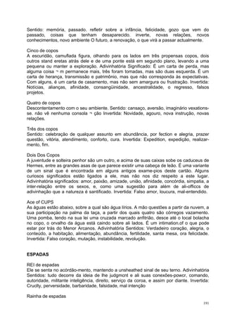 Sentido: memória, passado. refletir sobre a infância, felicidade, gozo que vem do
passado, coisas que tenham desaparecido. inverte, novas relações, novos
conhecimentos, novo ambiente O futuro, a renovação, o que virá a passar actualmente.

Cinco de copos
A escuridão, camuflada figura, olhando para os lados em três propensas copos, dois
outros stand eretas atrás dele e de uma ponte está em segundo plano, levando a uma
pequena ou manter a exploração. Adivinhatória Significado: É um carta de perda, mas
alguma coisa ¬ m permanece mais, três foram tomadas, mas são duas esquerda. É um
carta de herança, transmissão e patrimônio, mas que não corresponda às expectativas.
Com alguns, é um carta de casamento, mas não sem amargura ou frustração. Invertida:
Notícias, alianças, afinidade, consangüinidade, ancestralidade, o regresso, falsos
projetos.

Quatro de copos
Descontentamento com o seu ambiente. Sentido: cansaço, aversão, imaginário vexations-
se. não vê nenhuma consola ¬ ção Invertida: Novidade, agouro, nova instrução, novas
relações.

Três dos copos
Sentido: celebração de qualquer assunto em abundância, por fection e alegria, prazer
questão, vitória, atendimento, conforto, cura. Invertida: Expedition, expedição, realizar-
mento, fim.

Dois Dos Copos
A juventude e solteira penhor são um outro, e acima de suas caixas sobe os caduceus de
Hermes, entre as grandes asas de que parece existir uma cabeça de leão. É uma variante
de um sinal que é encontrada em alguns antigos exame-pios deste cartão. Alguns
curiosos significados estão ligados a ele, mas não nos diz respeito a este lugar.
Adivinhatória significados: amor, paixão, amizade, união, afinidade, concórdia, simpatia, a
inter-relação entre os sexos, e, como uma sugestão para além de ali-officcs de
adivinhação que a natureza é santificado. Invertida: Falso amor, loucura, mal-entendido.

Ace of CUPS
As águas estão abaixo, sobre a qual são água lírios. A mão questões a partir da nuvem, a
sua participação na palma da taça, a partir dos quais quatro são córregos vazamento.
Uma pomba, tendo na sua lei uma cruzada marcado anfitrião, desce até o local bolacha
no copo, o orvalho da água está caindo sobre ali lados. É um intimation.of o que pode
estar por trás do Menor Arcanos. Adivinhatória Sentidos: Verdadeiro coração, alegria, o
conteúdo, a habitação, alimentação, abundância, fertilidade, santa mesa, ora felicidade.
Invertida: Falso coração, mutação, instabilidade, revolução.


ESPADAS

REI de espadas
Ele se senta no acórdão-mento, mantendo a unsheathed sinal de seu terno. Adivinhatória
Sentidos: tudo decorre da ideia de lhe judgmcnt e ali suas conexões-powcr, comando,
autoridade, militante inteligência, direito, serviço da coroa, e assim por diante. Invertida:
Cruclty, perversidade, barbaridade, falsidade, mal intenção

Rainha de espadas
                                                                                          191
 