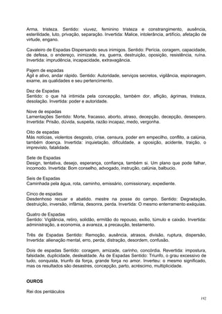 Arma, tristeza. Sentido: viuvez, feminino tristeza e constrangimento, ausência,
esterilidade, luto, privação, separação. Invertida: Malice, intolerância, artifício, afetação de
virtude, engano.

Cavaleiro de Espadas Dispersando seus inimigos. Sentido: Perícia, coragem, capacidade,
de defesa, o endereço, inimizade, ira, guerra, destruição, oposição, resistência, ruína.
Invertida: imprudência, incapacidade, extravagância.

Pajem de espadas
Ágil e ativo, andar rápido. Sentido: Autoridade, serviços secretos, vigilância, espionagem,
exame, as qualidades e seu pertencimento.

Dez de Espadas
Sentido: o que há intimida pela concepção, também dor, aflição, ágrimas, tristeza,
desolação. Invertida: poder e autoridade.

Nove de espadas
Lamentações Sentido: Morte, fracasso, aborto, atraso, decepção, decepção, desespero.
Invertida: Prisão, dúvida, suspeita, razão incapaz, medo, vergonha.

Oito de espadas
Más notícias, violentos desgosto, crise, censura, poder em empecilho, conflito, a calúnia,
também doença. Invertida: inquietação, dificuldade, a oposição, acidente, traição, o
imprevisto, fatalidade.

Sete de Espadas
Design, tentativa, desejo, esperança, confiança, também si. Um plano que pode falhar,
incomodo. Invertida: Bom conselho, advogado, instrução, calúnia, balbucio.

Seis de Espadas
Caminhada pela água, rota, caminho, emissário, comissionary, expediente.

Cinco de espadas
Desdenhoso recuar e abatido. mestre na posse do campo. Sentido: Degradação,
destruição, inversão, infâmia, desonra, perda. Invertida: O mesmo enterramento exéquias.

Quatro de Espadas
Sentido: Vigilância, retiro, solidão, ermitão do repouso, exílio, túmulo e caixão. Invertida:
administração, a economia, a avareza, a precaução, testamento.

Três de Espadas Sentido: Remoção, ausência, atrasos, divisão, ruptura, dispersão,
Invertida: alienação mental, erro, perda, distração, desordem, confusão.

Dois de espadas Sentido: coragem, amizade, carinho, concórdia. Revertida: impostura,
falsidade, duplicidade, deslealdade. Ás de Espadas Sentido: Triunfo, o grau excessivo de
tudo, conquista, triunfo da força, grande força no amor. Inverteu: o mesmo significado,
mas os resultados são desastres, concepção, parto, acréscimo, multiplicidade.


OUROS

Rei dos pentáculos
                                                                                             192
 