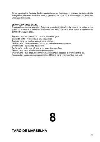 Ás de pentáculos Sentido: Perfect contentamento, felicidade, o ecstasy, também rápida
inteligência, de ouro. Invertida: O lado perverso da riqueza, a má inteligência. Também
uma grande riqueza.


LEITURA DA CRUZ CELTA
O procedimento é o seguinte: Selecione a carta-significador da pessoa ou coisa sobre
quem ou o que é o inquérito. Coloque-a no meio. Deixe o leitor cortar o restante do
baralho três vezes cada.

Primeira carta - a pessoa ou coisa do ambiente geral
Segunda carta - representa o seu obstáculos
Terceira carta - o melhor que ele pode chegar
Quarta carta - trata-se do seu próprio eu que ele tem de trabalhar
Quinta carta - o passado do assunto.
Sexta carta - ação que irá operar no assunto específico.
Sétima carta - sua atitude e relação ao assunto.
Oitava Carta - sua casa, seu ambiente, a influência, pessoas e eventos sobre ele.
Nona carta - suas esperanças ou medos. Décima carta - representa o que virá.




                                         8
TARÔ DE MARSELHA
                                                                                    194
 