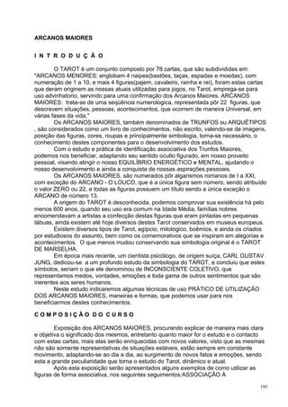 ARCANOS MAIORES


I N T R O D U Ç Ã O

        O TAROT é um conjunto composto por 78 cartas, que são subdivididas em:
"ARCANOS MENORES: englobam 4 naipes(bastões, taças, espadas e moedas), com
numeração de 1 a 10, e mais 4 figuras(pajem, cavaleiro, rainha e rei), foram estas cartas
que deram originem as nossas atuais utilizadas para jogos, no Tarot, emprega-se para
uso advinhatorio, servindo para uma confirmação dos Arcanos Maiores. ARCANOS
MAIORES: trata-se de uma seqüência numerologica, representada pôr 22 figuras, que
descrevem situações, pessoas, acontecimentos, que ocorrem de maneira Universal, em
várias fases da vida."
        Os ARCANOS MAIORES, também denominados de TRUNFOS ou ARQUÉTIPOS
, são considerados como um livro de conhecimentos, não escrito, valendo-se de imagens,
posição das figuras, cores, roupas e principalmente simbologia, torna-se necessário, o
conhecimento destes componentes para o desenvolvimento dos estudos.
        Com o estudo e prática de identificação associativa dos Trunfos Maiores,
podemos nos beneficiar, adaptando seu sentido oculto figurado, em nosso proveito
pessoal, visando atingir o nosso EQUILÍBRIO ENERGÉTICO e MENTAL, ajudando o
nosso desenvolvimento e ainda a conquista de nossas aspirações pessoais.
        Os ARCANOS MAIORES, são numerados pôr algarismos romanos de I a XXI,
com exceção do ARCANO - O LOUCO, que é a única figura sem número, sendo atribuído
o valor ZERO ou 22, e todas as figuras possuem um título sendo a única exceção o
ARCANO de número 13.
        A origem do TAROT é desconhecida, podemos comprovar sua existência há pelo
menos 600 anos, quando seu uso era comum na Idade Média, famílias nobres
encomendavam a artistas a confecção destas figuras que eram pintadas em pequenas
tábuas, ainda existem até hoje diversos destes Tarot conservados em museus europeus.
        Existem diversos tipos de Tarot, egípcio, mitológico, boêmios, e ainda os criados
por estudiosos do assunto, bem como os comemorativos que se inspiram em alegorias e
acontecimentos. O que menos mudou conservando sua simbologia original é o TAROT
DE MARSELHA.
        Em época mais recente, um cientista psicólogo, de origem suíça, CARL GUSTAV
JUNG, dedicou-se a um profundo estudo da simbologia do TAROT, e concluiu que estes
símbolos, seriam o que ele denominou de INCONSCIENTE COLETIVO, que
representamos medos, vontades, emoções e toda gama de outros sentimentos que são
inerentes aos seres humanos.
        Neste estudo indicaremos algumas técnicas de uso PRÁTICO DE UTILIZAÇÃO
DOS ARCANOS MAIORES, maneiras e formas, que podemos usar para nos
beneficiarmos destes conhecimentos.

COMPOSIÇÃO DO CURSO

        Exposição dos ARCANOS MAIORES, procurando explicar de maneira mais clara
e objetiva o significado dos mesmos, entretanto quanto maior for o estudo e o contacto
com estas cartas, mais elas serão enriquecidas com novos valores, visto que as mesmas
não são somente representativas de situações estáveis, estão sempre em constante
movimento, adaptando-se ao dia a dia, ao surgimento de novos fatos e emoções, sendo
esta a grande peculiaridade que torna o estudo do Tarot, dinâmico e atual.
        Após esta exposição serão apresentados alguns exemplos de como utilizar as
figuras de forma associativa, nos seguintes seguimentos:ASSOCIAÇÃO À

                                                                                      195
 