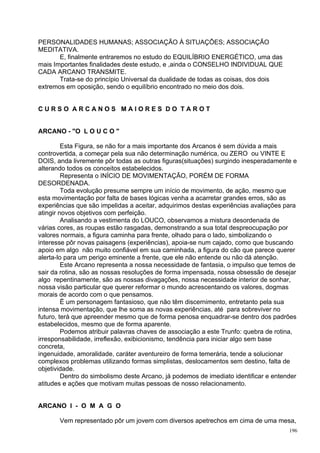 PERSONALIDADES HUMANAS; ASSOCIAÇÃO À SITUAÇÕES; ASSOCIAÇÃO
MEDITATIVA.
       E, finalmente entraremos no estudo do EQUILÍBRIO ENERGÉTICO, uma das
mais Importantes finalidades deste estudo, e ,ainda o CONSELHO INDIVIDUAL QUE
CADA ARCANO TRANSMITE.
       Trata-se do princípio Universal da dualidade de todas as coisas, dos dois
extremos em oposição, sendo o equilíbrio encontrado no meio dos dois.


CURSO ARCANOS MAIORES DO TAROT


ARCANO - "O L O U C O "

         Esta Figura, se não for a mais importante dos Arcanos é sem dúvida a mais
controvertida, a começar pela sua não determinação numérica, ou ZERO ou VINTE E
DOIS, anda livremente pôr todas as outras figuras(situações) surgindo inesperadamente e
alterando todos os conceitos estabelecidos.
         Representa o INÍCIO DE MOVIMENTAÇÃO, PORÉM DE FORMA
DESORDENADA.
         Toda evolução presume sempre um início de movimento, de ação, mesmo que
esta movimentação por falta de bases lógicas venha a acarretar grandes erros, são as
experiências que são impelidas a aceitar, adquirimos destas experiências avaliações para
atingir novos objetivos com perfeição.
         Analisando a vestimenta do LOUCO, observamos a mistura desordenada de
várias cores, as roupas estão rasgadas, demonstrando a sua total despreocupação por
valores normais, a figura caminha para frente, olhado para o lado, simbolizando o
interesse pôr novas paisagens (experiências), apoia-se num cajado, como que buscando
apoio em algo não muito confiável em sua caminhada, a figura do cão que parece querer
alerta-lo para um perigo eminente a frente, que ele não entende ou não dá atenção.
         Este Arcano representa a nossa necessidade de fantasia, o impulso que temos de
sair da rotina, são as nossas resoluções de forma impensada, nossa obsessão de desejar
algo repentinamente, são as nossas divagações, nossa necessidade interior de sonhar,
nossa visão particular que querer reformar o mundo acrescentando os valores, dogmas
morais de acordo com o que pensamos.
         Ë um personagem fantasioso, que não têm discernimento, entretanto pela sua
intensa movimentação, que lhe soma as novas experiências, até para sobreviver no
futuro, terá que apreender mesmo que de forma penosa enquadrar-se dentro dos padrões
estabelecidos, mesmo que de forma aparente.
         Podemos atribuir palavras chaves de associação a este Trunfo: quebra de rotina,
irresponsabilidade, irreflexão, exibicionismo, tendência para iniciar algo sem base
concreta,
ingenuidade, amoralidade, caráter aventureiro de forma temerária, tende a solucionar
complexos problemas utilizando formas simplistas, deslocamentos sem destino, falta de
objetividade.
         Dentro do simbolismo deste Arcano, já podemos de imediato identificar e entender
atitudes e ações que motivam muitas pessoas de nosso relacionamento.


ARCANO I - O M A G O

       Vem representado pôr um jovem com diversos apetrechos em cima de uma mesa,
                                                                                      196
 