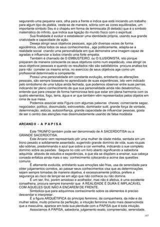 segurando uma pequena vara, olha para a frente e indica que está iniciando um trabalho
para algum tipo de platéia, veste-se de maneira, sóbria com as cores equilibradas, um
importante símbolo Seu é o chapéu em forma de leminiscata (8 deitado) que é o símbolo
matemático do infinito, que indica sua ligação do mundo físico com o espiritual.
         Sua finalidade é evoluir e estabelecer uma identidade própria, usando sua grande
criatividade e capacidade de ação.
         Deseja atingir seus objetivos pessoais, age pôr diversas vezes de forma
egocêntrica, utiliza todos os seus conhecimentos , age politicamente, adapta-se a
realidade social criando uma personalidade em que demonstra uma imagem capaz de
agradas e influenciar a todos criando uma forte empatia.
         Também é chamado de O EMBUSTEIRO, ou O ILUSIONISTA, isto porque
preparam de maneira consciente os seus objetivos como num espetáculo, visa atingir os
seus objetivos pessoais e quando os resultados não são satisfatórios procura analisa-los
para não cometer os mesmo erros, no exercício de seus objetivos age como um
profissional determinado e competente.
         Possui uma personalidade em constante evolução, entretanto as alterações
pessoais, são sempre baseada no aprendizado de suas experiências, isto vem indicado
pelo simbolismo de uma tulipa ainda fechada, que podemos observar entre suas pernas,
indicando ter pleno conhecimento de que sua personalidade ainda não desabrochou,
entende que para crescer de forma harmoniosa terá que estar em plena harmonia com os
quatro elementos, fogo, terra, água e ar que também vêm representados pelos objetos em
cima de sua mesa.
         Podemos associar esta Figura com algumas palavras chaves: comerciante sagaz,
negociador, político, dissimulado, extrovertido, dominador sutil, grande força de vontade,
determinação, astúcia, autoconfiança, grande capacidade de influenciar pessoas, gosta
de ser o centro das atenções mas dissimuladamente usando de falsa modéstia


ARCANO II - A P A P I S A

        Este TRUNFO também pode ser denominado de A SACERDOTISA ou a
GRANDE SACERDOTISA.
        Este Arcano vem representado pôr uma mulher de idade média, sentada em um
trono pesado e solidamente assentado, sugerindo grande domínio de vida, suas roupas
são sóbrias, predominando o azul que cobre a cor vermelha, indicando o sue completo
domínio sobre as paixões. Segura no colo um livro aberto significando a sabedoria
adquirida através de estudos e experiências, e que ela se dispõem a ensinar, sua cabeça
coroada enfatiza ainda mais o seu conhecimento colocando-a acima das questões
comuns.
        É altamente evoluída, entretanto suas emoções são frias, usa de serenidade para
obter julgamentos corretos, ao passar seus conhecimentos visa que as determinações
sejam sempre tomadas de maneira objetiva, é excessivamente prática, prefere a
segurança ao risco de lançar-se em algo que não conhece ou não domina.
        É um ser, frio, porém amistoso e acolhedor, mas não é afetiva, é uma excelente
conselheira, procura sempre transmitir que A REALIDADE É DURA E IMPLACÁVEL
COM AQUELES QUE NÃO A ENCAREM DE FRENTE.
        Simboliza que para adquirimos conhecimento sobre os elementos é preciso
desvendar e interpretar.
        É a figura ARQUÉTIPICA do princípio feminino, da companheira, da mãe e da
mulher sábia, muito próxima da perfeição, a intuição feminina muito mais desenvolvida
que a masculina, aparece em toda sua plenitude com a PAPISA que é toda intuição.
        Associamos A PAPISA, sabedoria, julgamento exato, compreensão, serenidade,
                                                                                       197
 