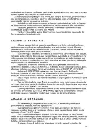 ausência de sentimentos conflitantes, praticidade, e principalmente a uma pessoa a quem
sabemos poder recorrer para aconselhamento.
    As realizações alcançadas pôr este Trunfo, são sempre duradouras, porém devido ao
seu caráter precavido, quando os objetivos são alcançados existe uma tendência a
acomodação visando preservar-se o obtido.
        A simbologia indica que representa ações não muito dinâmicas, e sim ações que
se desenrolam de maneira ordenada e pausada de forma coerente e bem direcionada.
        Sabedoria, praticidade, domínio emocional, serenidade e compreensão são
qualificativos que podemos associar ã este Arcano.
        Também indica ações que se desenrolam de maneira ordenada e pausada, de
forma coerente e bem direcionada.


ARCANO III - A I M P E R A T R I Z

         A figura representativa é bastante parecida com a anterior, principalmente nas
vestes com predomínio de vermelho cobrindo o azul, entretanto a coroa é diferente,
possuem uma tonalidade vermelha indicando que existe o conhecimento das paixões
humanas porém ainda não o seu total domínio.
         Sua simbologia é bastante elucidativa, o autodomínio vêm indicado pelo escudo,
reforçado pelo emblema da águia, que representa sua autoridade, o cetro sustentado na
mão esquerda com bastante leveza, sem esforço, encimado por um globo terrestre com
uma cruz, sugere o domínio sobre as coisas materiais e terrenas, que são apoiadas pela
espiritualidade que deve dominar a matéria.
         Representa o elemento feminino em toda a sua grandeza, influencia nos
sentimentos pessoais, a atividade feminina, a fertilidade muitas vezes representada pelos
plantios e colheitas, em alguns Tarots, vem indicada como a DEUSA DA NATUREZA.
         Atribui-se A IMPERATRIZ, palavras como, desenvolvimento, frutificação,
fertilidade, interesse pôr assuntos do lar, influências femininas, prosperidade material,
evolução, artifícios femininos, liderança sensata, prática e intuitiva.
         São as forças fecundas da matéria colocadas as disposições da humanidade para
as suas criações.
         Está também implícita neste Trunfo a experiência como maternidade, descoberta
do corpo, criatividade, gestação de idéias, transmite a sensação de proteção e segurança,
mas está ainda muito ligada a coisa terrena.
         Como figura humana poderíamos associar a uma mulher bem sucedida em todos
os terrenos, profissionais ou no lar, a IMPERATRIZ age muito racionalmente, emoção
controlada e quando necessário impõem sua vontade até de forma ditatorial.


ARCANO IIII - O I M P E R A D O R

        Ë a representação do princípio ativo masculino, a autoridade para ordenar
pensamentos e energias, realismo e praticidade.
        Sua representação pôr um homem de meia idade, posicionado de maneira
relaxada, seu olhar dirigi-se a vastidão do infinito, o cetro representa seu poder e esta
encimado pôr um TULIPA aberta.
        Está completamente seguro dos seus domínios, mas apesar da tranqüilidade,
indica por sua determinação que se necessário a ação virá, de qualquer forma, usando de
todos os seus conhecimentos e atributos de um guerreiro que já lutou e venceu inúmeras
batalhas para consolidar suas posições.
        O próprio número 4 indica esta situação de controle, as quatro direções da
                                                                                      198
 