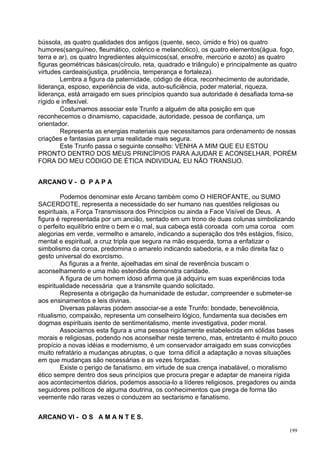 bússola, as quatro qualidades dos antigos (quente, seco, úmido e frio) os quatro
humores(sanguíneo, fleumático, colérico e melancólico), os quatro elementos(água. fogo,
terra e ar), os quatro Ingredientes alquímicos(sal, enxofre, mercúrio e azoto) as quatro
figuras geométricas básicas(círculo, reta, quadrado e triângulo) e principalmente as quatro
virtudes cardeais(justiça, prudência, temperança e fortaleza).
        Lembra a figura da paternidade, código de ética, reconhecimento de autoridade,
liderança, esposo, experiência de vida, auto-suficiência, poder material, riqueza,
liderança, está arraigado em sues princípios quando sua autoridade é desafiada torna-se
rígido e inflexível.
        Costumamos associar este Trunfo a alguém de alta posição em que
reconhecemos o dinamismo, capacidade, autoridade, pessoa de confiança, um
orientador.
        Representa as energias materiais que necessitamos para ordenamento de nossas
criações e fantasias para uma realidade mais segura.
        Este Trunfo passa o seguinte conselho: VENHA A MIM QUE EU ESTOU
PRONTO DENTRO DOS MEUS PRINCÍPIOS PARA AJUDAR E ACONSELHAR, PORÉM
FORA DO MEU CÓDIGO DE ÉTICA INDIVIDUAL EU NÃO TRANSIJO.


ARCANO V - O P A P A

         Podemos denominar este Arcano também como O HIEROFANTE, ou SUMO
SACERDOTE, representa a necessidade do ser humano nas questões religiosas ou
espirituais, a Força Transmissora dos Princípios ou ainda a Face Visível de Deus. A
figura é representada por um ancião, sentado em um trono de duas colunas simbolizando
o perfeito equilíbrio entre o bem e o mal, sua cabeça está coroada com uma coroa com
alegorias em verde, vermelho e amarelo, indicando a superação dos três estágios, físico,
mental e espiritual, a cruz tripla que segura na mão esquerda, torna a enfatizar o
simbolismo da coroa, predomina o amarelo indicando sabedoria, e a mão direita faz o
gesto universal do exorcismo.
         As figuras a a frente, ajoelhadas em sinal de reverência buscam o
aconselhamento e uma mão estendida demonstra caridade.
         A figura de um homem idoso afirma que já adquiriu em suas experiências toda
espiritualidade necessária que a transmite quando solicitado.
         Representa a obrigação da humanidade de estudar, compreender e submeter-se
aos ensinamentos e leis divinas.
         Diversas palavras podem associar-se a este Trunfo: bondade, benevolência,
ritualismo, compaixão, representa um conselheiro lógico, fundamenta sua decisões em
dogmas espirituais isento de sentimentalismo, mente investigativa, poder moral.
         Associamos esta figura a uma pessoa rigidamente estabelecida em sólidas bases
morais e religiosas, podendo nos aconselhar neste terreno, mas, entretanto é muito pouco
propício a novas idéias e modernismo, é um conservador arraigado em suas convicções
muito refratário a mudanças abruptas, o que torna difícil a adaptação a novas situações
em que mudanças são necessárias e as vezes forçadas.
         Existe o perigo de fanatismo, em virtude de sua crença inabalável, o moralismo
ético sempre dentro dos seus princípios que procura pregar e adaptar de maneira rígida
aos acontecimentos diários, podemos associa-lo a líderes religiosos, pregadores ou ainda
seguidores políticos de alguma doutrina, os conhecimentos que prega de forma tão
veemente não raras vezes o conduzem ao sectarismo e fanatismo.


ARCANO VI - O S A M A N T E S.

                                                                                        199
 