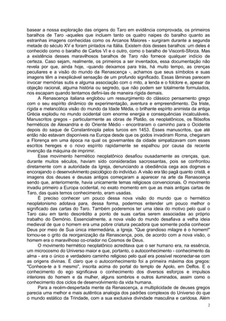 basear a nossa exploração das origens do Taro em evidência comprovada, os primeiros
baralhos de Taro -aqueles que incluem tanto os quatro naipes do baralho quanto as
estranhas imagens conhecidas como os Arcanos Maiores - surgiram durante a segunda
metade do século XV e foram pintados na Itália. Existem dois desses baralhos: um deles é
conhecido como o baralho de Carlos VI e o outro, como o baralho de Visconti-Sforza. Mas
a existência desses maravilhosos baralhos de Taro não fornece qualquer indício de
certeza. Caso sejam, realmente, os primeiros a ser inventados, essa documentação não
revela por que, ainda hoje, -quando deixamos para trás, há muito tempo, as crenças
peculiares e a visão do mundo da Renascença -, achamos que seus símbolos e suas
imagens têm a inexplicável sensação de um profundo significado. Essas lâminas parecem
invocar memórias sutis e alguma associação com o mito, a lenda e o folclore e, apesar da
objeção racional, alguma história ou segredo, que não podem ser totalmente formulados,
nos escapam quando tentamos defini-las de maneira rígida demais.
      A Renascença italiana englobou um ressurgimento do clássico pensamento grego
com o seu espírito dinâmico de experimentação, aventura e empreendimento. Da triste,
rígida e melancólica visão do mundo da Idade Média, o brilhante espírito animista da antiga
Grécia explodiu no mundo ocidental com enorme energia e consequências incalculáveis.
Manuscritos gregos - particularmente as obras de Platão, os neoplatônicos, os filósofos
herméticos de Alexandria e do Oriente Médio - encontraram o caminho para o Ocidente
depois do saque de Constantinopla pelos turcos em 1453. Esses manuscritos, que até
então não estavam disponíveis na Europa desde que os godos invadiram Roma, chegaram
a Florença em uma época na qual os governantes da cidade simpatizavam com esses
escritos hereges e o novo espírito rapidamente se espalhou por causa da recente
invenção da máquina de imprimir.
      Esse movimento hermético neoplatônico desafiou ousadamente as crenças, que,
durante muitos séculos, haviam sido consideradas sacrossantas, pois se confrontou
diretamente com a autoridade da Igreja, denunciando a obediência cega aos dogmas e
encorajando o desenvolvimento psicológico do indivíduo. A visão era tão pagã quanto cristã, e
imagens dos deuses e deusas antigos começaram a aparecer na arte da Renascença
sendo que, anteriormente, havia unicamente temas religiosos convencionais. O movimento
invadiu primeiro a Europa ocidental, no exato momento em que as mais antigas cartas de
Taro, das quais temos conhecimento, eram usadas.
      É preciso conhecer um pouco dessa nova visão do mundo que o hermético
neoplatonismo adotava para, dessa forma, podermos entender um pouco melhor o
significado das cartas do Taro. Também poderemos ter uma ideia do motivo pelo qual o
Taro caiu em tanto descrédito a ponto de suas cartas serem associadas ao próprio
trabalho do Demónio. Essencialmente, a nova visão do mundo desafiava a velha ideia
medieval de que o homem era uma pobre criatura pecadora que somente podia conhecer
Deus por meio de Sua única intermediária, a Igreja. "Que grandioso milagre é o homem!"
tornou-se o grito da reorganização da Renascença, pois, de acordo com a nova visão, o
homem era o maravilhoso co-criador no Cosmos de Deus.
      O movimento hermético neoplatônico acreditava que o ser humano era, na essência,
um microcosmo do Universo maior e que, portanto, o autoconhecimento - conhecimento da
alma - era o único e verdadeiro caminho religioso pelo qual era possível reconectar-se com
as origens divinas. É claro que o autoconhecimento foi a primeira máxima dos gregos:
"Conhece-te a ti mesmo", inscrita acima do portal do templo de Apolo, em Delfos. E o
conhecimento do ego significava o conhecimento dos diversos esforços e impulsos
interiores do homem e da mulher, alguns sombrios e outros iluminados, assim como o
conhecimento dos ciclos de desenvolvimento da vida humana.
      Para a recém-despertada mente da Renascença, a multiplicidade de deuses gregos
parecia uma melhor e mais autêntica analogia dos padrões complexos do Universo do que
o mundo estático da Trindade, com a sua exclusiva divindade masculina e caridosa. Além
                                                                                            2
 