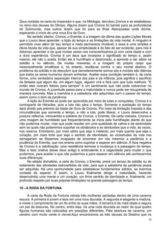 Zeus contada na carta do Imperador e que, na Mitologia, derrubou Cronos e se estabeleceu
no reino dos deuses do Olimpo. Alguns dizem que Cronos foi banido para as profundezas
do Submundo, mas outros dizem que foi para as Ilhas Abençoadas onde dorme,
esperando o início de uma nova Era de Ouro.
      No sentido interior, Cronos, o Eremita, é a imagem da última das quatro Lições Morais
que o Louco deve aprender: a lição do tempo e as limitações da vida mortal. A ninguém é
permitido viver além de seu tempo e nada permanece imutável; e essa é uma simples e
óbvia faceta da vida que, apesar de sua simplicidade e do fato de ser evidente, para nós é
doloroso aprender e da qual muitas vezes nos conscientizamos já com certa idade e com
a dura experiência. Cronos é um deus que incorpora o significado do tempo e, assim
mesmo, ele não o aceita. Então ele é humilhado e destronado, e aprende a ser sábio na
solidão e no silêncio. De muitas maneiras, é a imagem do próprio corpo que
inexoravelmente envelhece e, no entanto, revolta-se contra o seu mortal destino. O
problema da solidão e de descobrir que derradeiramente somos sós e mortais são dilemas
que todos os seres humanos devem enfrentar. Aceitar essa condição também é, de certa
forma, uma verdadeira separação interna dos pais e da infância, pois significa o sacrifício
da fantasia que algum dia, em algum lugar, alguém virá e fará com que tudo melhore. "E
então eles viveram felizes para sempre" é um sentimento que não pode sobreviver no
mundo de Cronos. A juventude passa para a maturidade e nunca pode ser recuperada de
maneira concreta. Mas a memória e a sabedoria são adquiridas com o passar do tempo,
assim como o dom da paciência.
      A lição do Eremita só pode ser aprendida por meio de lutas e conquistas. Cronos é a
contraparte de Héracles, pois a luta não pára o tempo. Somente a aceitação do tempo
dará direito aos prémios da Idade de Ouro de Cronos. Por meio da limitação imposta e das
circunstâncias que somente o tempo, e não a luta, pode liberar, o Louco desenvolve a
postura reflexiva, introvertida e solitária de Cronos, o Eremita. De certa maneira, Cronos é
uma imagem de humildade que frequentemente se inicia pela humilhação diante do que
não podemos mudar, mas que pode resultar em uma qualidade de calma e de serenidade
sem as quais não poderemos suportar os obstáculos e as desilusões que a vida, às vezes,
nos reserva. Entretanto, por mais sábio que seja o intelecto, por mais quente que seja o
coração, por mais forte que seja o sentido de identidade, as vicissitudes da vida nos
esmagariam se fôssemos incapazes de encontrar em nós mesmos a paciência e a
prudência do Eremita, que nos ensina como suportar e esperar em silêncio. A face negativa
de Cronos é a calcificação, uma resistência teimosa à mudança e à passagem do tempo.
Mas a face criativa desse deus antigo e ambivalente é a sagacidade para mudar o que
pudermos, para aceitar o que não pudermos e para esperar em silêncio até conhecermos
suas diferenças.
      No estado divinatório, a carta de Cronos, o Eremita, prevê um tempo de solidão ou de
isolamento das atividades extrovertidas da vida, para que a sabedoria da paciência possa
ser adquirida. Há uma oportunidade para estabelecer fundamentos sólidos, se tivermos
vontade de esperar. E assim, o Louco finalmente atinge a maturidade, havendo
desenvolvido uma mente e um coração, um firme sentido de identidade e, finalmente, um
profundo respeito por suas próprias limitações na grande passagem do tempo.

10 - A RODA DA FORTUNA

      A carta da Roda da Fortuna retrata três mulheres sentadas dentro de uma caverna
escura. A primeira é jovem e tece em uma roca dourada. A segunda é elegante e madura,
e mede o comprimento de um fio entre as suas mãos. A terceira é de mais idade e segura
um par de tesouras. No centro, entre elas, há uma roda dourada ao redor da qual quatro
figuras humanas são colocadas em posições diferentes. Pela abertura da caverna, um
cenário com muito verde é visível.Aqui encontramos as três deusas do Destino que os
                                                                                          20
 