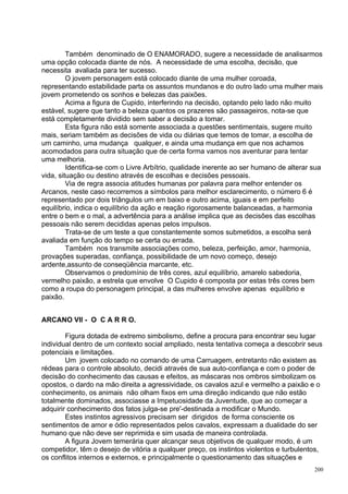 Também denominado de O ENAMORADO, sugere a necessidade de analisarmos
uma opção colocada diante de nós. A necessidade de uma escolha, decisão, que
necessita avaliada para ter sucesso.
         O jovem personagem está colocado diante de uma mulher coroada,
representando estabilidade parta os assuntos mundanos e do outro lado uma mulher mais
jovem prometendo os sonhos e belezas das paixões.
         Acima a figura de Cupido, interferindo na decisão, optando pelo lado não muito
estável, sugere que tanto a beleza quantos os prazeres são passageiros, nota-se que
está completamente dividido sem saber a decisão a tomar.
         Esta figura não está somente associada a questões sentimentais, sugere muito
mais, seriam também as decisões de vida ou diárias que temos de tomar, a escolha de
um caminho, uma mudança qualquer, e ainda uma mudança em que nos achamos
acomodados para outra situação que de certa forma vamos nos aventurar para tentar
uma melhoria.
         Identifica-se com o Livre Arbítrio, qualidade inerente ao ser humano de alterar sua
vida, situação ou destino através de escolhas e decisões pessoais.
         Via de regra associa atitudes humanas por palavra para melhor entender os
Arcanos, neste caso recorremos a símbolos para melhor esclarecimento, o número 6 é
representado por dois triângulos um em baixo e outro acima, iguais e em perfeito
equilíbrio, indica o equilíbrio da ação e reação rigorosamente balanceadas, a harmonia
entre o bem e o mal, a advertência para a análise implica que as decisões das escolhas
pessoais não serem decididas apenas pelos impulsos.
         Trata-se de um teste a que constantemente somos submetidos, a escolha será
avaliada em função do tempo se certa ou errada.
         Também nos transmite associações como, beleza, perfeição, amor, harmonia,
provações superadas, confiança, possibilidade de um novo começo, desejo
ardente,assunto de conseqüência marcante, etc.
         Observamos o predomínio de três cores, azul equilíbrio, amarelo sabedoria,
vermelho paixão, a estrela que envolve O Cupido é composta por estas três cores bem
como a roupa do personagem principal, a das mulheres envolve apenas equilíbrio e
paixão.


ARCANO VII - O C A R R O.

        Figura dotada de extremo simbolismo, define a procura para encontrar seu lugar
individual dentro de um contexto social ampliado, nesta tentativa começa a descobrir seus
potenciais e limitações.
        Um jovem colocado no comando de uma Carruagem, entretanto não existem as
rédeas para o controle absoluto, decidi através de sua auto-confiança e com o poder de
decisão do conhecimento das causas e efeitos, as máscaras nos ombros simbolizam os
opostos, o dardo na mão direita a agressividade, os cavalos azul e vermelho a paixão e o
conhecimento, os animais não olham fixos em uma direção indicando que não estão
totalmente dominados, associasse a Impetuosidade da Juventude, que ao começar a
adquirir conhecimento dos fatos julga-se pre'-destinada a modificar o Mundo.
        Estes instintos agressivos precisam ser dirigidos de forma consciente os
sentimentos de amor e ódio representados pelos cavalos, expressam a dualidade do ser
humano que não deve ser reprimida e sim usada de maneira controlada.
        A figura Jovem temerária quer alcançar seus objetivos de qualquer modo, é um
competidor, têm o desejo de vitória a qualquer preço, os instintos violentos e turbulentos,
os conflitos internos e externos, e principalmente o questionamento das situações e
                                                                                         200
 