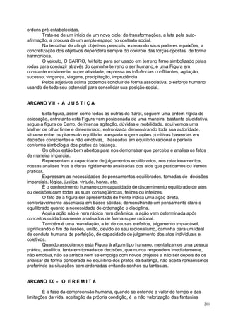 ordens pré-estabelecidas.
       Trata-se de um início de um novo ciclo, de transformações, a luta pela auto-
afirmação, a procura de um amplo espaço no contexto social.
       Na tentativa de atingir objetivos pessoais, exercendo seus poderes e paixões, a
concretização dos objetivos dependerá sempre do controle das forças opostas de forma
harmoniosa.
       O veiculo, O CARRO, foi feito para ser usado em terreno firme simbolizado pelas
rodas para conduzir através do caminho terreno o ser humano, é uma Figura em
constante movimento, super atividade, expressa as influências conflitantes, agitação,
sucesso, vingança, viagens, precipitação, imprudência.
       Pelos adjetivos acima podemos concluir de forma associativa, o esforço humano
usando de todo seu potencial para consolidar sua posição social.


ARCANO VIII - A J U S T I Ç A

         Esta figura, assim como todas as outras do Tarot, seguem uma ordem rígida de
colocação, entretanto esta Figura vem posicionada de uma maneira bastante elucidativa,
segue a figura do Carro, de intensa agitação, dúvidas e mobilidade, aqui vemos uma
Mulher de olhar firme e determinado, entronizada demonstrando toda sua autoridade,
situa-se entre os pilares do equilíbrio, a espada sugere ações punitivas baseadas em
decisões conscientes e não emotivas, baseadas em equilíbrio racional e perfeito
conforme simbologia dos pratos da balança.
         Os olhos estão bem abertos para nos demonstrar que percebe e analisa os fatos
de maneira imparcial.
         Representam a capacidade de julgamentos equilibrados, nos relacionamentos,
nossas análises frias e claras rigidamente analisadas dos atos que praticamos ou iremos
praticar.
         Expressam as necessidades de pensamentos equilibrados, tomadas de decisões
imparciais, lógica, justiça, virtude, honra, etc.
         É o conhecimento humano com capacidade de discernimento equilibrado de atos
ou decisões,com todas as suas conseqüências, felizes ou infelizes.
         O fato de a figura ser apresentada de frente indica uma ação direta,
confortavelmente assentada em bases sólidas, demonstrando um pensamento claro e
equilibrado quanto a necessidade de ordenação e disciplina.
         Aqui a ação não é nem rápida nem dinâmica, a ação vem determinada após
conceitos cuidadosamente analisados de forma super racional.
         Também é uma reavaliação, a lei de causas e efeitos, julgamento implacável,
significando o fim de ilusões, união, devido ao seu racionalismo, caminha para um ideal
de conduta humana de perfeição, de capacidade de julgamento dos atos individuais e
coletivos.
         Quando associamos esta Figura à algum tipo humano, mentalizamos uma pessoa
prática, analítica, lenta em tomada de decisões, que nunca respondem imediatamente,
não emotiva, não se arrisca nem se empolga com novos projetos a não ser depois de os
analisar de forma ponderada no equilíbrio dos pratos da balança, não aceita romantismos
preferindo as situações bem ordenadas evitando sonhos ou fantasias.


ARCANO IX - O E R E M I T A

        É a fase da compreensão humana, quando se entende o valor do tempo e das
limitações da vida, aceitação da própria condição, é a não valorização das fantasias
                                                                                       201
 